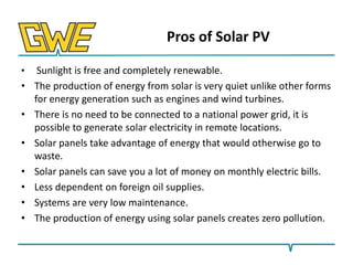 Pros of Solar PV
•

•
•
•
•
•
•
•

Sunlight is free and completely renewable.
The production of energy from solar is very quiet unlike other forms
for energy generation such as engines and wind turbines.
There is no need to be connected to a national power grid, it is
possible to generate solar electricity in remote locations.
Solar panels take advantage of energy that would otherwise go to
waste.
Solar panels can save you a lot of money on monthly electric bills.
Less dependent on foreign oil supplies.
Systems are very low maintenance.
The production of energy using solar panels creates zero pollution.

 