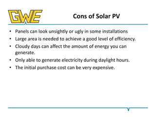 Cons of Solar PV
• Panels can look unsightly or ugly in some installations
• Large area is needed to achieve a good level of efficiency.
• Cloudy days can affect the amount of energy you can
generate.
• Only able to generate electricity during daylight hours.
• The initial purchase cost can be very expensive.

 