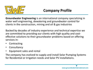 Company Profile
Groundwater Engineering is an international company specializing in
water well engineering, dewatering and groundwater control for
clients in the construction, mining and oil & gas industries
Backed by decades of industry experience and technical expertise we
are committed to providing our clients with high quality and costeffective solutions to their groundwater problems based on offering
services in:
• Contracting
• Consultancy
• Equipment sales and rental
The company has evolved to supply and install Solar Pumping Systems
for Residential or Irrigation needs and Solar PV installations.

www.groundwaterinternational.com

 
