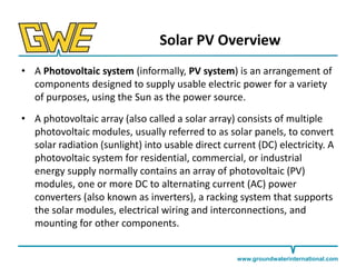 Solar PV Overview
• A Photovoltaic system (informally, PV system) is an arrangement of
components designed to supply usable electric power for a variety
of purposes, using the Sun as the power source.
• A photovoltaic array (also called a solar array) consists of multiple
photovoltaic modules, usually referred to as solar panels, to convert
solar radiation (sunlight) into usable direct current (DC) electricity. A
photovoltaic system for residential, commercial, or industrial
energy supply normally contains an array of photovoltaic (PV)
modules, one or more DC to alternating current (AC) power
converters (also known as inverters), a racking system that supports
the solar modules, electrical wiring and interconnections, and
mounting for other components.

www.groundwaterinternational.com

 