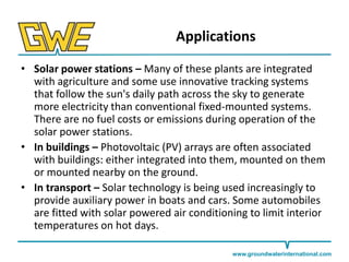 Applications
• Solar power stations – Many of these plants are integrated
with agriculture and some use innovative tracking systems
that follow the sun's daily path across the sky to generate
more electricity than conventional fixed-mounted systems.
There are no fuel costs or emissions during operation of the
solar power stations.
• In buildings – Photovoltaic (PV) arrays are often associated
with buildings: either integrated into them, mounted on them
or mounted nearby on the ground.
• In transport – Solar technology is being used increasingly to
provide auxiliary power in boats and cars. Some automobiles
are fitted with solar powered air conditioning to limit interior
temperatures on hot days.
www.groundwaterinternational.com

 
