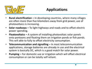 Applications
• Rural electrification – In developing countries, where many villages
are often more than five kilometers away from grid power, use of
photovoltaics is increasing.
• Solar roadways – To light highways and roads and to offset electric
power spending.
• Floatovoltaics – A system of installing photovoltaic solar panels
onto pontoons and floating them on irrigation ponds or fish ponds.
This will able to fully to offset electricity consumption.
• Telecommunication and signalling – In most telecommunication
applications, storage batteries are already in use and the electrical
system is basically DC, which is a good match for solar power.
• Pumping – For domestic use or irrigation which will offset electrical
consumption or can be totally self reliant.

 