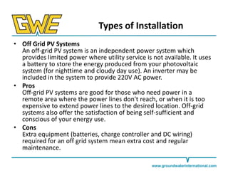Types of Installation
• Off Grid PV Systems
An off-grid PV system is an independent power system which
provides limited power where utility service is not available. It uses
a battery to store the energy produced from your photovoltaic
system (for nighttime and cloudy day use). An inverter may be
included in the system to provide 220V AC power.
• Pros
Off-grid PV systems are good for those who need power in a
remote area where the power lines don't reach, or when it is too
expensive to extend power lines to the desired location. Off-grid
systems also offer the satisfaction of being self-sufficient and
conscious of your energy use.
• Cons
Extra equipment (batteries, charge controller and DC wiring)
required for an off grid system mean extra cost and regular
maintenance.
www.groundwaterinternational.com

 