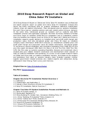 2010 Deep Research Report on Global and
China Solar PV Installers
2010 Deep Research Report on Global and China Solar PV Installers was professional
and depth research report on global and China Solar PV installation industry.this
report has firstly introduced solar pv systems installation definition classification
industry chain etc relation information. Then introduced solar pv systems installation
flow and China local pv subsidies policies and each subsidy policy bring pv demand.
At the same time, introduced ground pv systems roof pv systems and BIPV
installation process and application examples. And then Summary statistics of Global
and China major pv installers 2008-2014 pv installation and pv installation market
share by installers and regions (such as China US EU Japan etc). Global and China pv
installation capacity supply demand, pv installed price cost profit profit margin and
production value. And also introduced global and China 40 major pv installers
company basic information 2008-2014 company pv installations installed price cost
profit profit margin and production value etc details information. Introduced global
13 countries pv annual installation and cumulative installation from 2008-2014.In the
end, this report introduced 1MW Multi C-Si Mono C-Si A-Si Thin Film CIGS Thin Film
CdTe thin film solar pv systems operating Feasibility Analysis and investment return
analysis.also give related research conclusions and development trend analysis of
solar pv systems installation and operating. In a word, it was a depth research report
on Global and China solar pv systems installation industry. And thanks to the support
and assistance from solar pv systems industry chain (installer operator inverter
supplier government related anencies etc) related experts and enterprises during
QYResearch Solar Energy Team survey and interview.
Original Source: Solar PV Installers Market
Buy Now: Market Research
Table of Contents:
Chapter One Solar PV Installation Market Overview 1
1.1 Definition 1
1.2 Classification and Application 2
1.3 Industry Chain Structure of Solar PV Installation 5
1.4 Solar PV Installation Market Overview 7
Chapter Two Solar PV System Installation Process and Methods 11
2.1 Solar PV System Design 11
2.2 Illumination Radiation 13
2.3 China Building PV, Golden Sun, Concession Bidding Policy 15
2.3.1 China “Building PV Subsidies” Policy Analysis 16
2.3.2 China “Golden Sun” Policy Analysis 19
2.3.3 China Solar PV Concession Bidding Policy Analysis 24
2.4 Ground PV Systems Installation 27
2.4.1 Ground PV Systems Definition 27
2.4.2 Ground PV Systems Installation 29
 