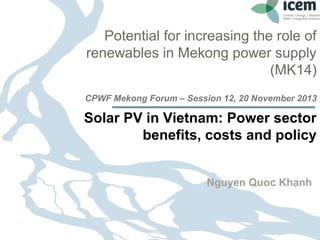 Potential for increasing the role of
renewables in Mekong power supply
(MK14)
CPWF Mekong Forum – Session 12, 20 November 2013

Solar PV in Vietnam: Power sector
benefits, costs and policy
Nguyen Quoc Khanh

26.11.13

Seite 1 1
Page

 