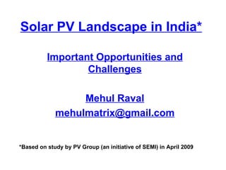 Solar PV Landscape in India* Important Opportunities and Challenges Mehul Raval [email_address] *Based on study by PV Group (an initiative of SEMI) in April 2009 