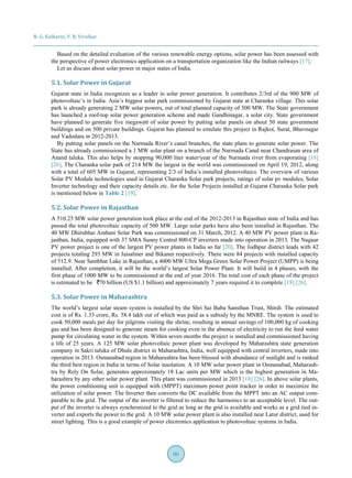 N. G. Kulkarni, V. B. Virulkar
86
Based on the detailed evaluation of the various renewable energy options, solar power has been assessed with
the perspective of power electronics application on a transportation organization like the Indian railways [17].
Let us discuss about solar power in major states of India.
5.1. Solar Power in Gujarat
Gujarat state in India recognizes as a leader in solar power generation. It contributes 2/3rd of the 900 MW of
photovoltaic’s in India. Asia’s biggest solar park commissioned by Gujarat state at Charanka village. This solar
park is already generating 2 MW solar powers, out of total planned capacity of 500 MW. The State government
has launched a roof-top solar power generation scheme and made Gandhinagar, a solar city. State government
have planned to generate five megawatt of solar power by putting solar panels on about 50 state government
buildings and on 500 private buildings. Gujarat has planned to emulate this project in Rajkot, Surat, Bhavnagar
and Vadodara in 2012-2013.
By putting solar panels on the Narmada River’s canal branches, the state plans to generate solar power. The
State has already commissioned a 1 MW solar plant on a branch of the Narmada Canal near Chandrasan area of
Anand taluka. This also helps by stopping 90,000 liter water/year of the Narmada river from evaporating [18]
[26]. The Charanka solar park of 214 MW the largest in the world was commissioned on April 19, 2012, along
with a total of 605 MW in Gujarat, representing 2/3 of India’s installed photovoltaics. The overview of various
Solar PV Module technologies used in Gujarat Charanka Solar park projects, ratings of solar pv modules, Solar
Inverter technology and their capacity details etc. for the Solar Projects installed at Gujarat Charanka Solar park
is mentioned below in Table 2 [19].
5.2. Solar Power in Rajasthan
A 510.25 MW solar power generation took place at the end of the 2012-2013 in Rajasthan state of India and has
passed the total photovoltaic capacity of 500 MW. Large solar parks have also been installed in Rajasthan. The
40 MW Dhirubhai Ambani Solar Park was commissioned on 31 March, 2012. A 40 MW PV power plant in Ra-
jasthan, India, equipped with 37 SMA Sunny Central 800-CP inverters made into operation in 2013. The Nagaur
PV power project is one of the largest PV power plants in India so far [20]. The Jodhpur district leads with 42
projects totaling 293 MW in Jaisalmer and Bikaner respectively. There were 84 projects with installed capacity
of 512.9. Near Sambhar Lake in Rajasthan, a 4000 MW Ultra Mega Green Solar Power Project (UMPP) is being
installed. After completion, it will be the world’s largest Solar Power Plant. It will build in 4 phases, with the
first phase of 1000 MW to be commissioned at the end of year 2016. The total cost of each phase of the project
is estimated to be 70 billion (US $1.1 billion) and approximately 7 years required it to complete [18] [26].
5.3. Solar Power in Maharashtra
The world’s largest solar steam system is installed by the Shri Sai Baba Sansthan Trust, Shirdi. The estimated
cost is of Rs. 1.33 crore, Rs. 58.4 lakh out of which was paid as a subsidy by the MNRE. The system is used to
cook 50,000 meals per day for pilgrims visiting the shrine, resulting in annual savings of 100,000 kg of cooking
gas and has been designed to generate steam for cooking even in the absence of electricity to run the feed water
pump for circulating water in the system. Within seven months the project is installed and commissioned having
a life of 25 years. A 125 MW solar photovoltaic power plant was developed by Maharashtra state generation
company in Sakri taluka of Dhule district in Maharashtra, India, well equipped with central inverters, made into
operation in 2013. Osmanabad region in Maharashtra has been blessed with abundance of sunlight and is ranked
the third best region in India in terms of Solar insolation. A 10 MW solar power plant in Osmanabad, Maharash-
tra by Rely On Solar, generates approximately 18 Lac units per MW which is the highest generation in Ma-
harashtra by any other solar power plant. This plant was commissioned in 2013 [18] [26]. In above solar plants,
the power conditioning unit is equipped with (MPPT) maximum power point tracker in order to maximize the
utilization of solar power. The Inverter then converts the DC available from the MPPT into an AC output com-
parable to the grid. The output of the inverter is filtered to reduce the harmonics to an acceptable level. The out-
put of the inverter is always synchronized to the grid as long as the grid is available and works as a grid tied in-
verter and exports the power to the grid. A 10 MW solar power plant is also installed near Latur district, used for
street lighting. This is a good example of power electronics application to photovoltaic systems in India.
 