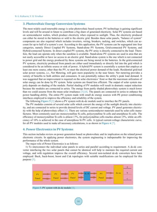 N. G. Kulkarni, V. B. Virulkar
80
3. Photovoltaic Energy Conversion Systems
The most widely used renewable energy is solar photovoltaic based system. PV technology is gaining significant
levels and will be around in future to contribute a big share of generated electricity. Solar PV systems are based
on semiconductor wafers, which produce electricity when exposed to sunlight. Thus, the electricity produced
can either be stored in the batteries or sold to the electric grid. Besides these solar panels, “balance of system”
components are also required which includes inverters, wiring, breakers, racking, and switches, which can ac-
count for up to half of a system’s cost. According to this application, the PV systems can be segregated into four
categories, namely Direct Coupled PV Systems, Stand-alone PV Systems, Grid-connected PV Systems, and
Hybrid-connected Systems. In direct coupled PV systems, the PV array is directly connected to the load. There-
fore, the load can operate only when the sunshine is available. Stand-alone PV systems are used in area that are
not easily accessible or have no access to an electric grid. Stand-alone system is the one which is not connected
to power grid and the energy produced by these systems are being stored in the batteries. In the grid-connected
PV systems, electricity produced from panels are either used immediately or directly fed into the grid which is
considered to be an infinite source or sink of power. A hybrid PV system is essentially a system that employs at
least one more source, other than the PV, to meet the electrical power demand of the loads. Residential grid-tied
solar power systems, i.e., Net Metering, will gain more popularity in the near future. Net metering provides a
variety of benefits to both utilities and consumers. It can potentially reduce the utility’s peak load demand. It
was suggested that an improvement is required on the solar electronics’ front so that the maximum utilization of
solar energy can be done by PV system. Solar systems are found less efficient. The output of solar system ma-
jorly depends on shading of the module. Partial shading of PV modules will result in dramatic output reduction
because the modules are connected in series. The energy from partly shaded photovoltaic system is much lower
than we could assume from the mean solar irradiance [3] [4]. The panels are connected in series to enhance the
power handling ability. The entire PV system made with small dc energy sources with PE power conditioning
interfaces employed to improve the efficiency and reliability of the system.
The following Figure 5 [3] shows a PV system with dc-dc module used to interface the PV panels.
The PV modules consists of several solar cells which convert the energy of the sunlight directly into electric-
ity, and are connected in series to provide desired levels of DC current and voltage. PV panel generates electric-
ity with the help of photovoltaic effect [6]. There are various semiconductor materials used by solar cells manu-
factures. Most commonly used are monocrystalline Si cells, polycrystalline Si cells and amorphous Si cells. The
efficiency of monocrystalline Si cells is almost 17%, for polycrystalline cells reaches almost 15%, while an effi-
ciency of 10% is achieved in the case of amorphous Si PV cells. A typical current-voltage characteristic curve,
for all PV modules used to make all necessary calculations, is as shown in Figure 6 [7].
4. Power Electronics in PV Systems
This section includes review on power generation based on photovoltaic and its implication on the related power
electronic circuits. In applying power electronics, the system engineering is indispensable for improving the
performance of the whole system.
The major role of Power Electronics is as follows:
1) To interconnect the individual solar panels in series and parallel according to requirement. A dc-dc con-
verter interfacing the two solar panels that cannot be identical will help to maintain the required current and
voltage, and with regulation improve the overall efficiency. Several non-isolated dc-dc converters have been
employed. Buck, buck-boost, boost and Cuk topologies with suitable modifications can be employed for this
purpose [5].
Figure 5. PV system with dc-dc module [3].
 