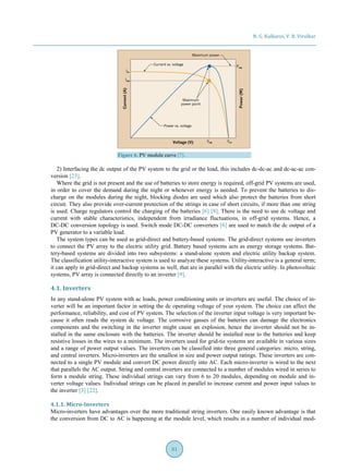 N. G. Kulkarni, V. B. Virulkar
81
Figure 6. PV module curve [7].
2) Interfacing the dc output of the PV system to the grid or the load, this includes dc-dc-ac and dc-ac-ac con-
version [23].
Where the grid is not present and the use of batteries to store energy is required, off-grid PV systems are used,
in order to cover the demand during the night or whenever energy is needed. To prevent the batteries to dis-
charge on the modules during the night, blocking diodes are used which also protect the batteries from short
circuit. They also provide over-current protection of the strings in case of short circuits, if more than one string
is used. Charge regulators control the charging of the batteries [6] [8]. There is the need to use dc voltage and
current with stable characteristics, independent from irradiance fluctuations, in off-grid systems. Hence, a
DC-DC conversion topology is used. Switch mode DC-DC converters [6] are used to match the dc output of a
PV generator to a variable load.
The system types can be used as grid-direct and battery-based systems. The grid-direct systems use inverters
to connect the PV array to the electric utility grid. Battery based systems acts as energy storage systems. Bat-
tery-based systems are divided into two subsystems: a stand-alone system and electric utility backup system.
The classification utility-interactive system is used to analyze these systems. Utility-interactive is a general term;
it can apply in grid-direct and backup systems as well, that are in parallel with the electric utility. In photovoltaic
systems, PV array is connected directly to an inverter [9].
4.1. Inverters
In any stand-alone PV system with ac loads, power conditioning units or inverters are useful. The choice of in-
verter will be an important factor in setting the dc operating voltage of your system. The choice can affect the
performance, reliability, and cost of PV system. The selection of the inverter input voltage is very important be-
cause it often reads the system dc voltage. The corrosive gasses of the batteries can damage the electronics
components and the switching in the inverter might cause an explosion, hence the inverter should not be in-
stalled in the same enclosure with the batteries. The inverter should be installed near to the batteries and keep
resistive losses in the wires to a minimum. The inverters used for grid-tie systems are available in various sizes
and a range of power output values. The inverters can be classified into three general categories: micro, string,
and central inverters. Micro-inverters are the smallest in size and power output ratings. These inverters are con-
nected to a single PV module and convert DC power directly into AC. Each micro-inverter is wired to the next
that parallels the AC output. String and central inverters are connected to a number of modules wired in series to
form a module string. These individual strings can vary from 6 to 20 modules, depending on module and in-
verter voltage values. Individual strings can be placed in parallel to increase current and power input values to
the inverter [3] [22].
4.1.1. Micro-Inverters
Micro-inverters have advantages over the more traditional string inverters. One easily known advantage is that
the conversion from DC to AC is happening at the module level, which results in a number of individual mod-
 