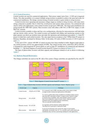 N. G. Kulkarni, V. B. Virulkar
83
4.1.3. Central Inverters
Central inverters are used for commercial applications. Their power output varies from ~12 kW up to megawatt
blocks. The other possibility is to connect multiple string inverters in parallel to achieve the same end result, for
commercial installations. The design, erection testing of central inverters is quite similar to string inverters.
Central inverters have operating and maximum voltage ranges as similar to string inverters, with many more
strings connected in parallel. Due to which the overall power and current values increases. For commercial and
electric utility scale applications, some central inverters accept up to 1000 VDC. The large-scale installations are
going towards the 1000 VDC systems. Most inverters come with either a 208 VAC or 480 VAC output, or with
600 VAC versions.
Central inverters available in three and four wire configurations, allowing for interconnection with both delta
and star electric utility services. The central inverters are installed with display and monitoring systems so the
plant operator can check any problem areas and make the operations and maintenance procedures [9]. Solar PV
project in India have used central inverters. The only major known exception is the 5 MWp Solar PV project in
Khimsar, Rajasthan, developed by Reliance Solar. In this plant, 432 units of SMA inverters (11 KVA each) are
used [12].
At the end of 2011, almost 100 MW of central inverters have been installed in India. Biggest single plant to
use central inverters will be now approximately 60 MW. The central inverter series, rated from 100 to 630 kW,
is designed for multi-megawatt PV power plants as well as large PV installations on commercial and industrial
buildings [13]. The block diagram of central inverter based PV system is as shown in Figure 9 [3].
The types of photovoltaic inverters with their capacity and techniques related to it are as shown in following
Table 1.
4.2. Battery-Based Electronics
The Charge controllers are used on the DC side of the system. Charge controllers are specified by the solar PV
Figure 9. Block diagram of central inverter-based PV system [3].
Table 1. Types of photovoltaic inverters with their capacity and techniques. Source: Bepmax group.
Inverter type Capacity Technique
Central inverter 250 kW to 01.25 MW
It is commonly used in MW scale photovoltaic power plants in India.
A single inverter controls the major portion of the plants.
String inverter 05 to 20 kW
It is used in smaller photovoltaic installations including rooftop systems,
and some MW scale plants in India. A single inverter controls a single
or limited string of modules. They offer multiple controls at a more
basic level compared to central inverters, hence, reducing module
mismatch losses and simplifying plant maintenance.
They are typically mounted outdoors.
Domestic inverter 01 to 05 kW
It is typically used for domestic rooftop applications.
That May be in a grid-tied or stand-alone mode.
Micro inverter 100 to 400 W
It uses novel technology with controls the output of each module
individually converting it into AC. It is currently used in pilot small-scale
installations only, but have a promising roadmap for wide applications.
 