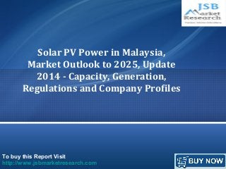 To buy this Report Visit
http://www.jsbmarketresearch.com
Solar PV Power in Malaysia,
Market Outlook to 2025, Update
2014 - Capacity, Generation,
Regulations and Company Profiles
 