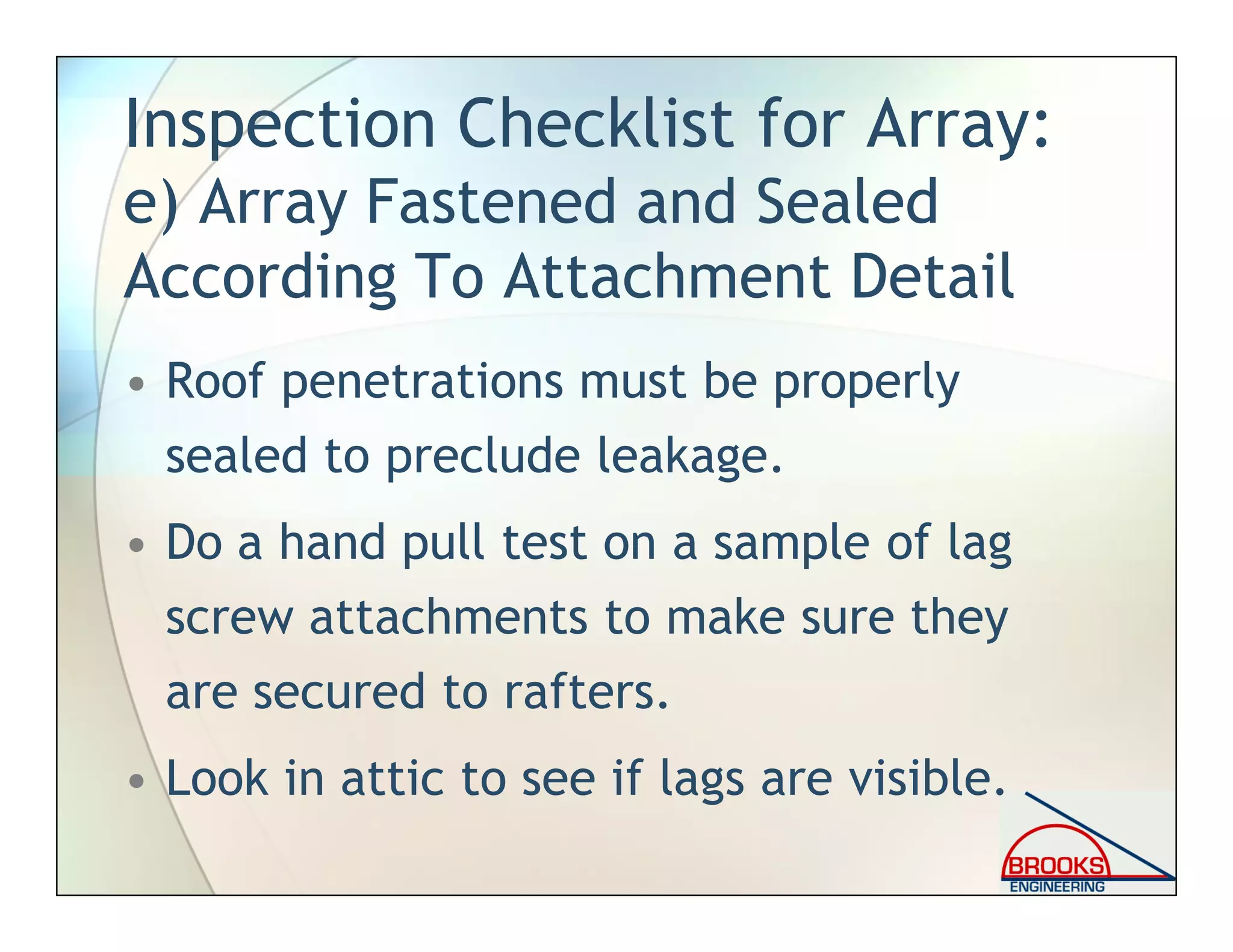 Inspection Checklist for Array:
e) Array Fastened and Sealed
According To Attachment Detail
• Roof penetrations must be properly
sealed to preclude leakage.
• Do a hand pull test on a sample of lag
screw attachments to make sure they
are secured to rafters.
• Look in attic to see if lags are visible.
 