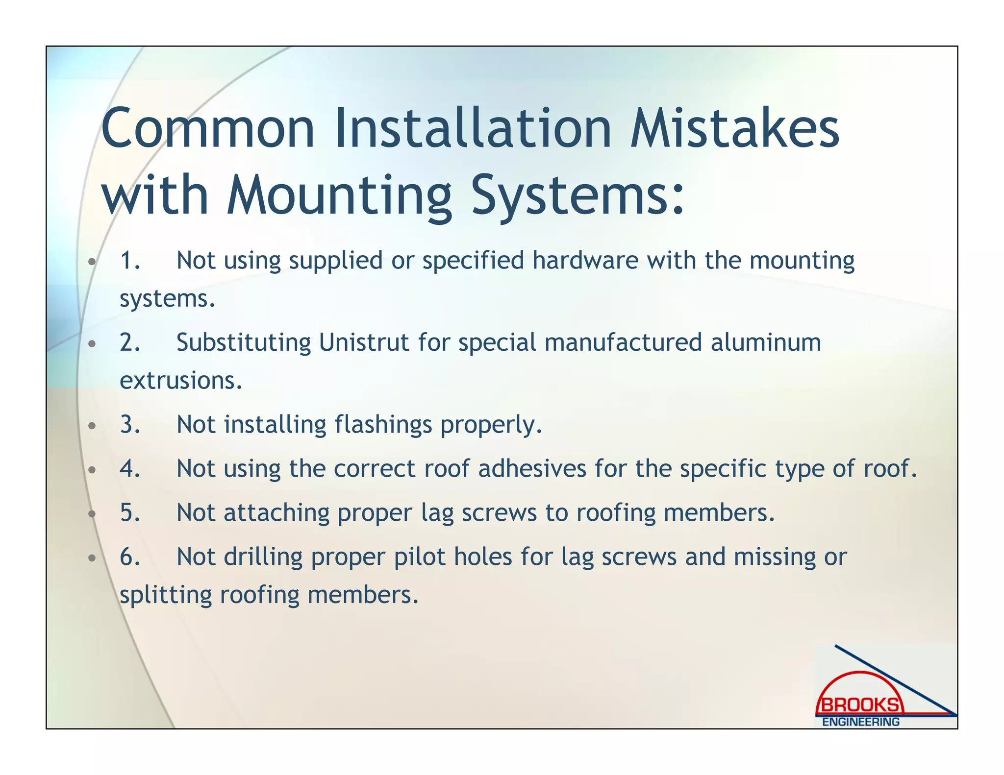 Common Installation Mistakes
with Mounting Systems:
• 1. Not using supplied or specified hardware with the mounting
systems.
• 2. Substituting Unistrut for special manufactured aluminum
extrusions.
• 3. Not installing flashings properly.
• 4. Not using the correct roof adhesives for the specific type of roof.
• 5. Not attaching proper lag screws to roofing members.
• 6. Not drilling proper pilot holes for lag screws and missing or
splitting roofing members.
 
