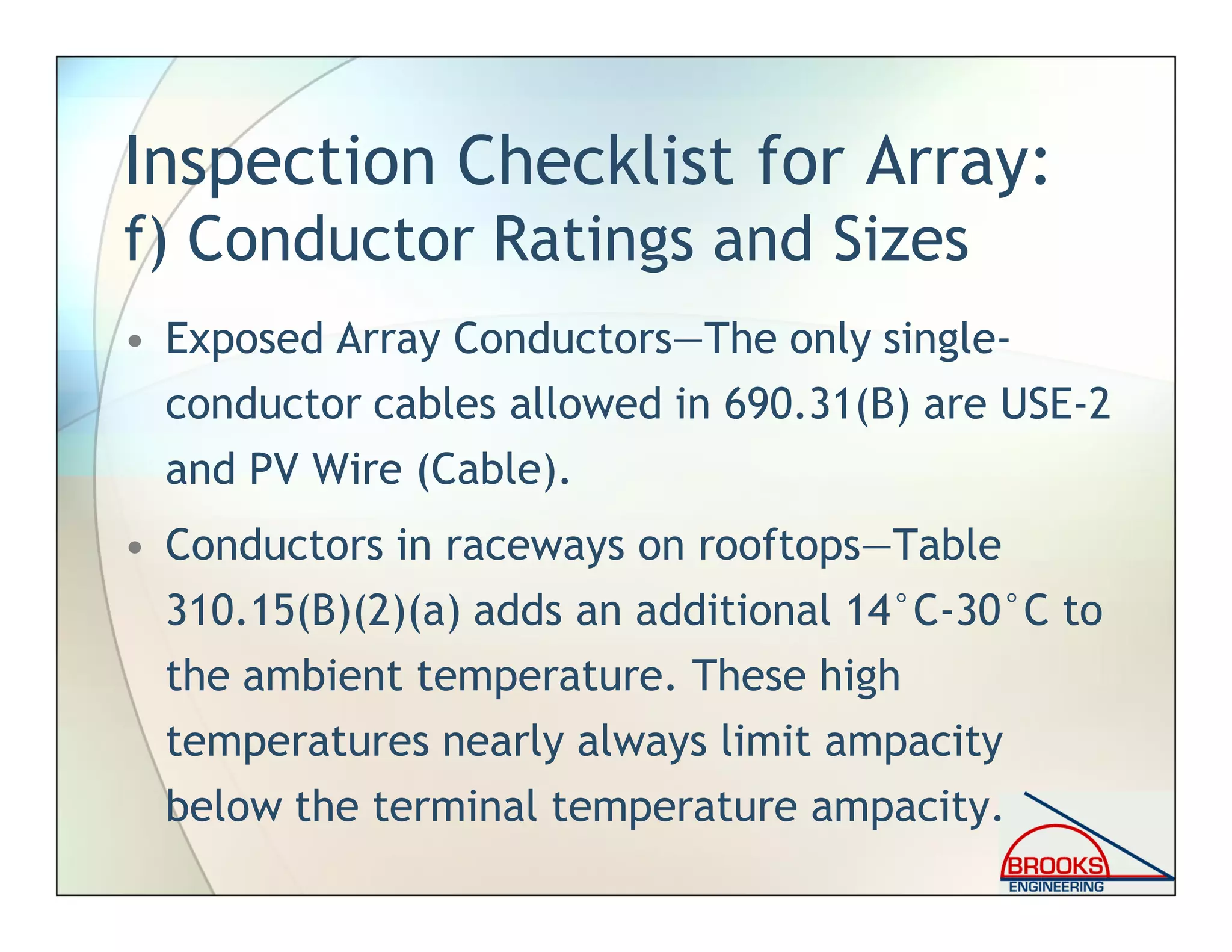 Inspection Checklist for Array:
f) Conductor Ratings and Sizes
• Exposed Array Conductors—The only single-
conductor cables allowed in 690.31(B) are USE-2
and PV Wire (Cable).
• Conductors in raceways on rooftops—Table
310.15(B)(2)(a) adds an additional 14°C-30°C to
the ambient temperature. These high
temperatures nearly always limit ampacity
below the terminal temperature ampacity.
 