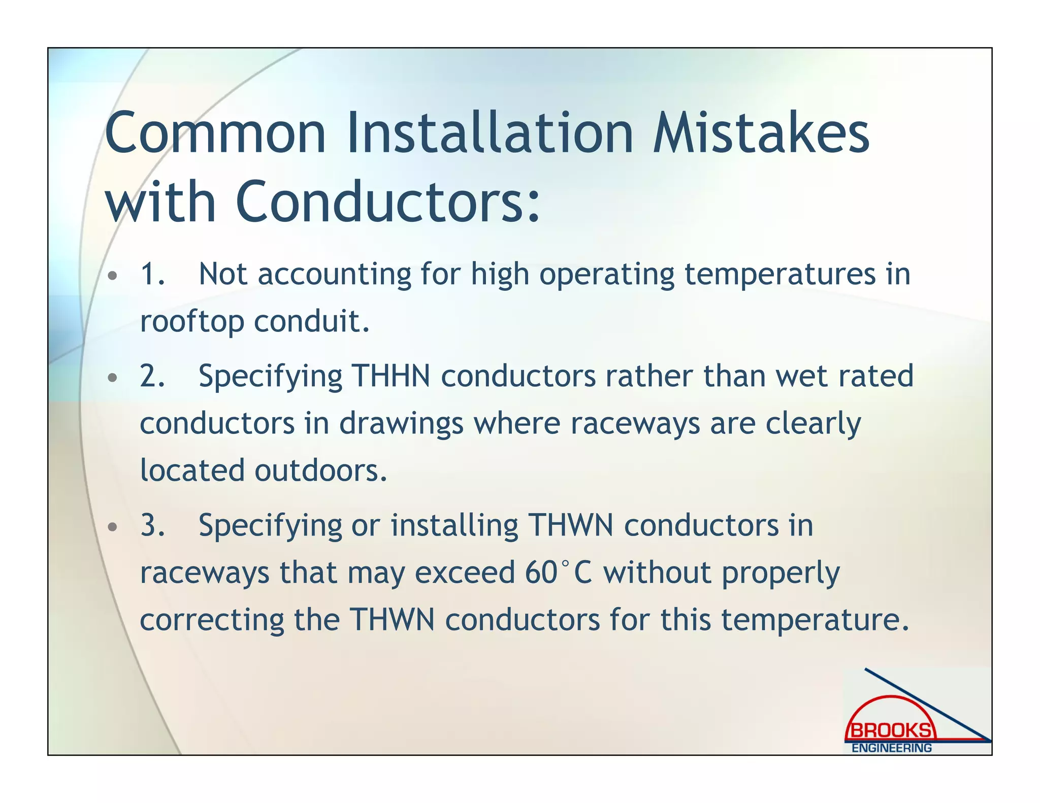 Common Installation Mistakes
with Conductors:
• 1. Not accounting for high operating temperatures in
rooftop conduit.
• 2. Specifying THHN conductors rather than wet rated
conductors in drawings where raceways are clearly
located outdoors.
• 3. Specifying or installing THWN conductors in
raceways that may exceed 60°C without properly
correcting the THWN conductors for this temperature.
 