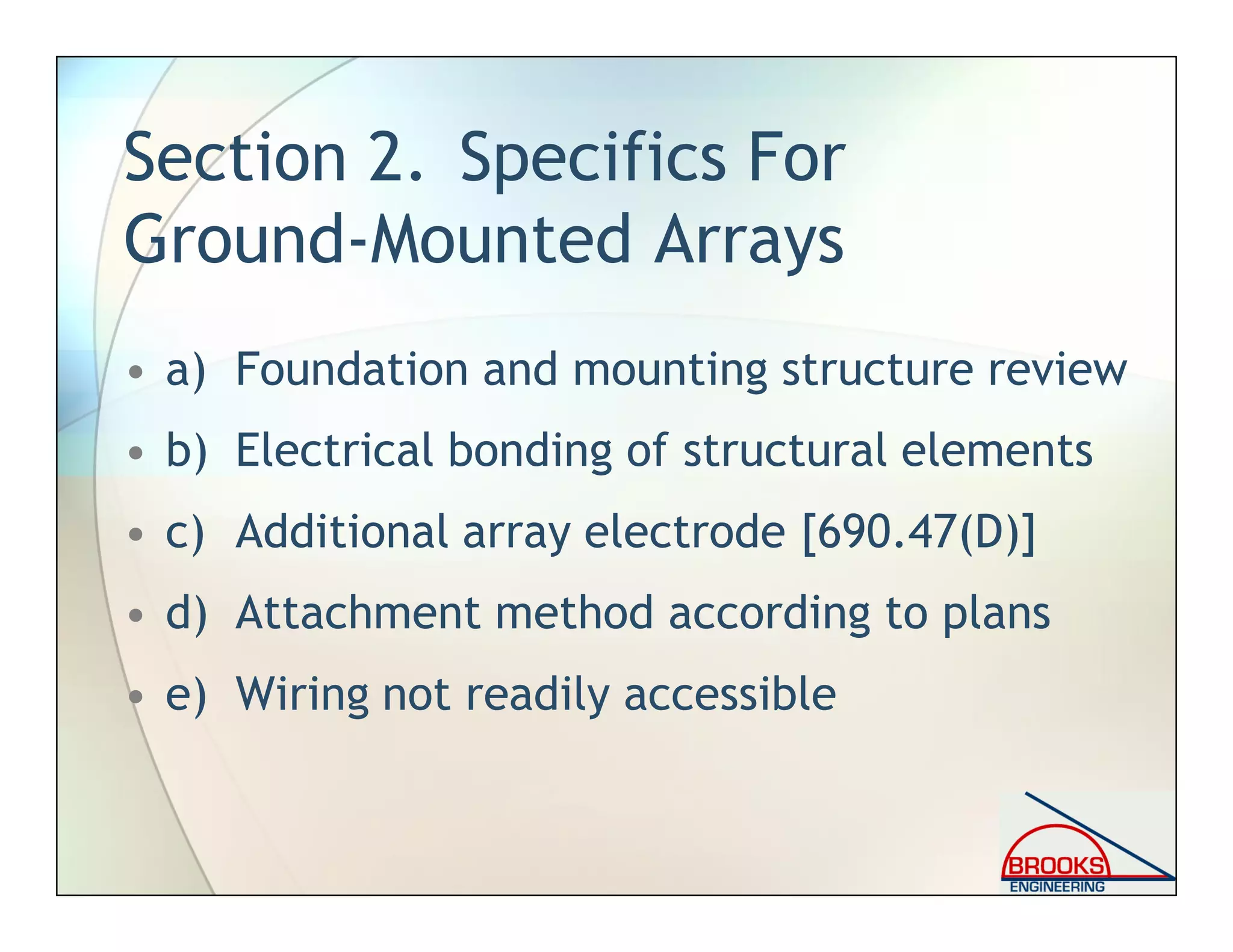 Section 2. Specifics For
Ground-Mounted Arrays
• a) Foundation and mounting structure review
• b) Electrical bonding of structural elements
• c) Additional array electrode [690.47(D)]
• d) Attachment method according to plans
• e) Wiring not readily accessible
 