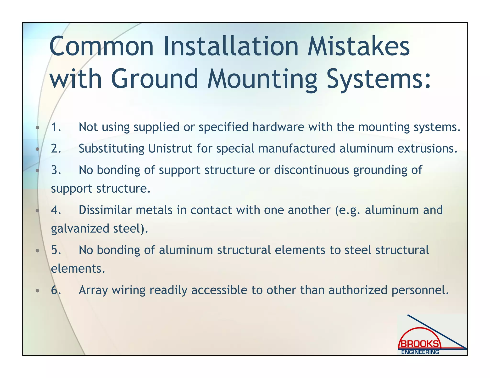 Common Installation Mistakes
with Ground Mounting Systems:
• 1. Not using supplied or specified hardware with the mounting systems.
• 2. Substituting Unistrut for special manufactured aluminum extrusions.
• 3. No bonding of support structure or discontinuous grounding of
support structure.
• 4. Dissimilar metals in contact with one another (e.g. aluminum and
galvanized steel).
• 5. No bonding of aluminum structural elements to steel structural
elements.
• 6. Array wiring readily accessible to other than authorized personnel.
 