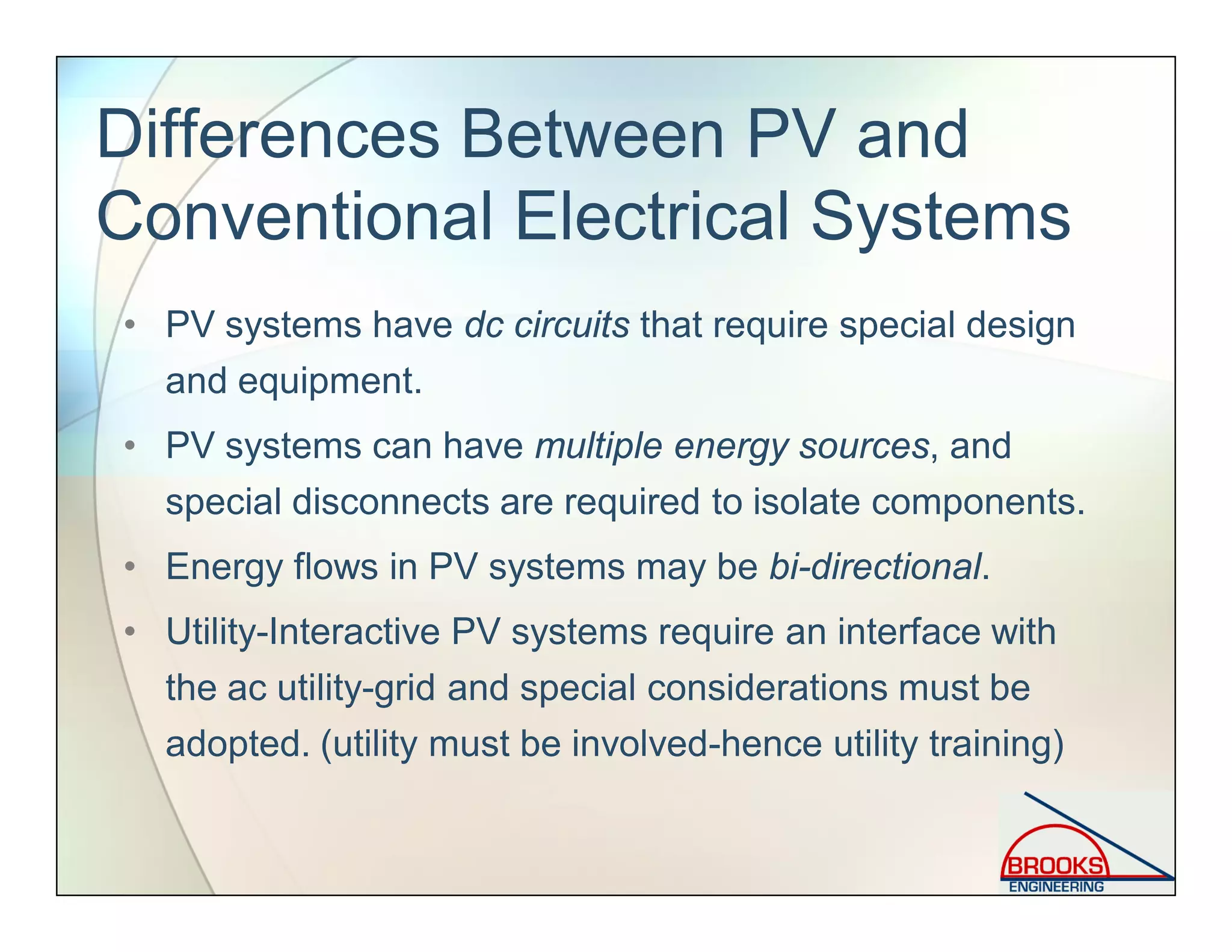 Differences Between PV and
Conventional Electrical Systems
• PV systems have dc circuits that require special design
and equipment.
• PV systems can have multiple energy sources, and
special disconnects are required to isolate components.
• Energy flows in PV systems may be bi-directional.
• Utility-Interactive PV systems require an interface with
the ac utility-grid and special considerations must be
adopted. (utility must be involved-hence utility training)
 