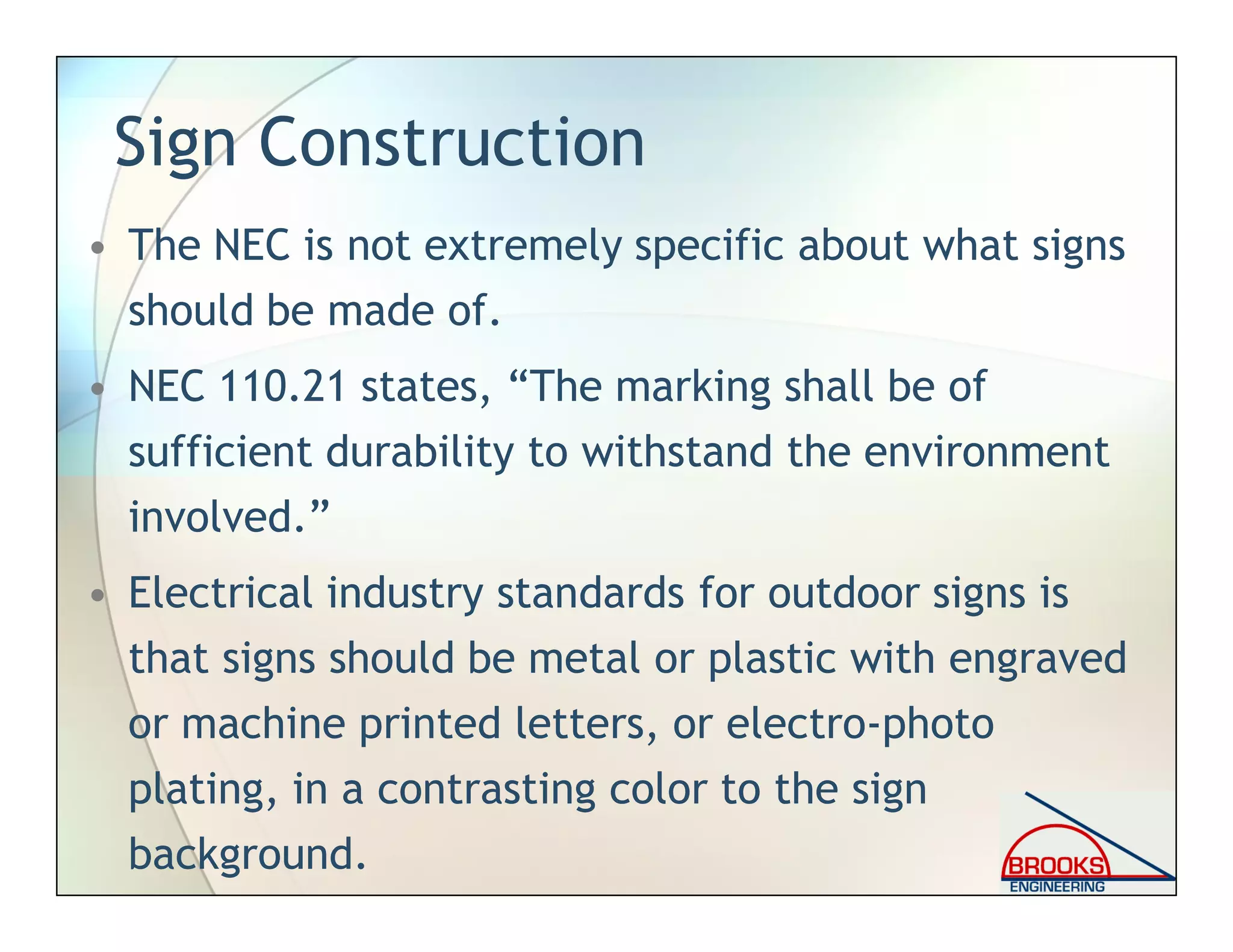 Sign Construction
• The NEC is not extremely specific about what signs
should be made of.
• NEC 110.21 states, “The marking shall be of
sufficient durability to withstand the environment
involved.”
• Electrical industry standards for outdoor signs is
that signs should be metal or plastic with engraved
or machine printed letters, or electro-photo
plating, in a contrasting color to the sign
background.
 