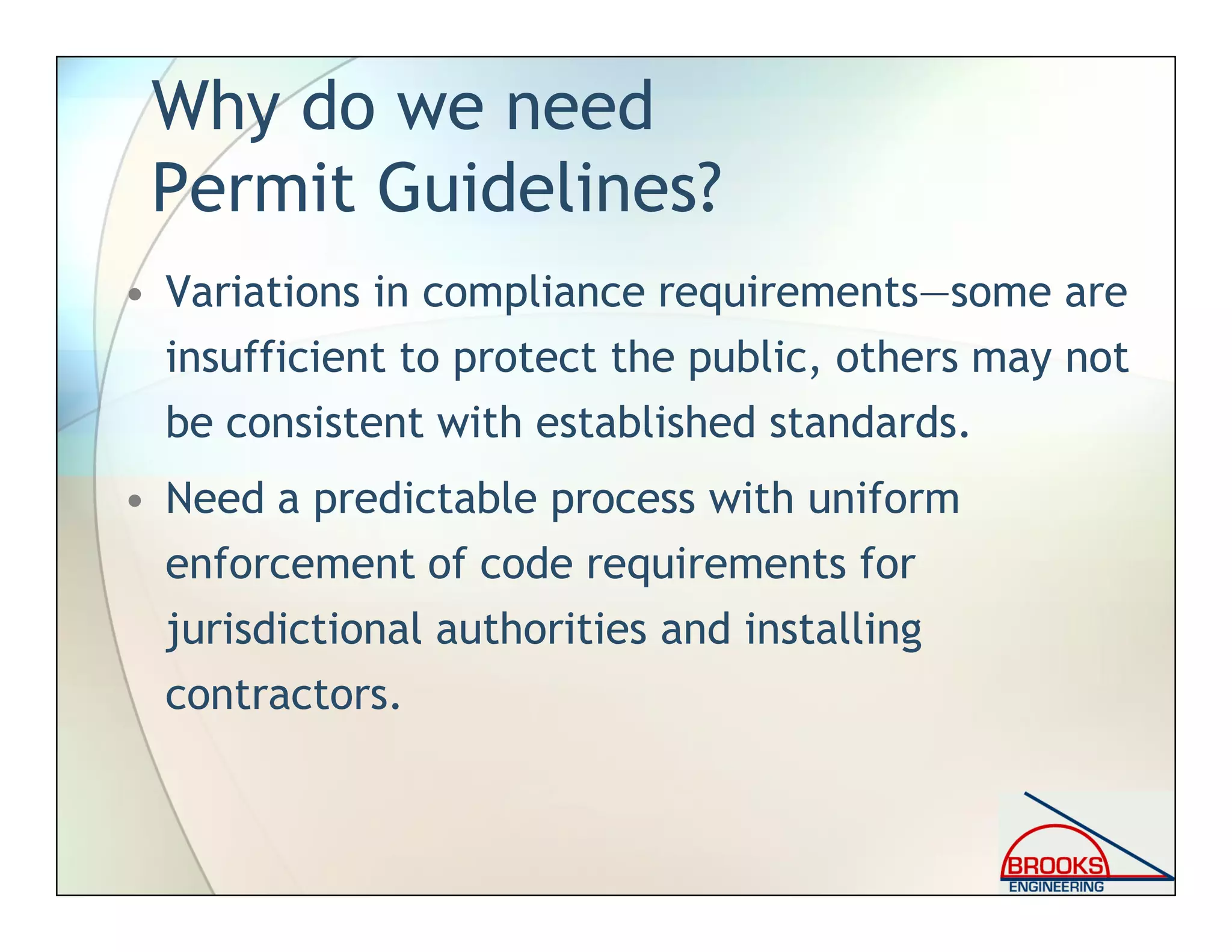 Why do we need
Permit Guidelines?
• Variations in compliance requirements—some are
insufficient to protect the public, others may not
be consistent with established standards.
• Need a predictable process with uniform
enforcement of code requirements for
jurisdictional authorities and installing
contractors.
 