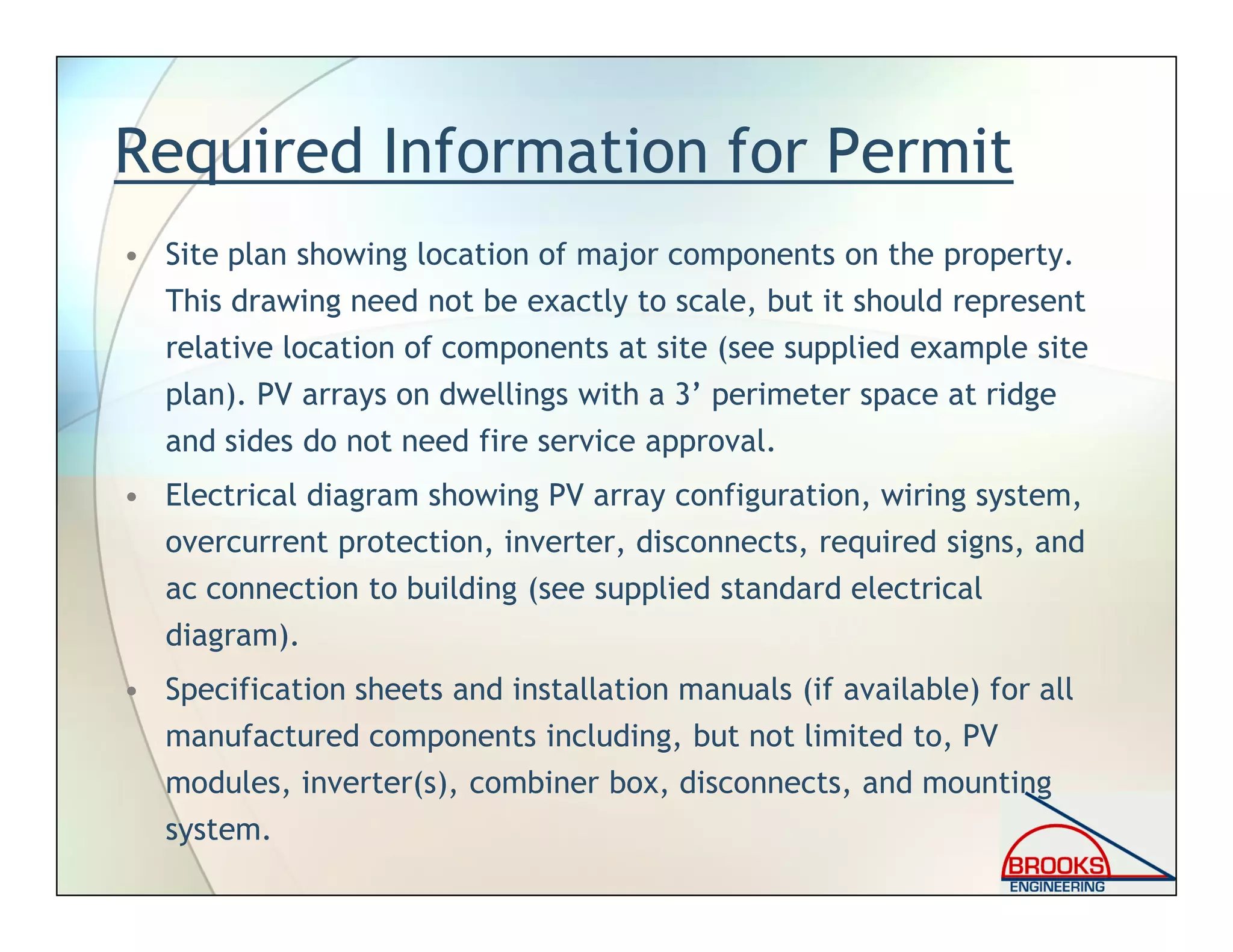 Required Information for Permit
• Site plan showing location of major components on the property.
This drawing need not be exactly to scale, but it should represent
relative location of components at site (see supplied example site
plan). PV arrays on dwellings with a 3’ perimeter space at ridge
and sides do not need fire service approval.
• Electrical diagram showing PV array configuration, wiring system,
overcurrent protection, inverter, disconnects, required signs, and
ac connection to building (see supplied standard electrical
diagram).
• Specification sheets and installation manuals (if available) for all
manufactured components including, but not limited to, PV
modules, inverter(s), combiner box, disconnects, and mounting
system.
 