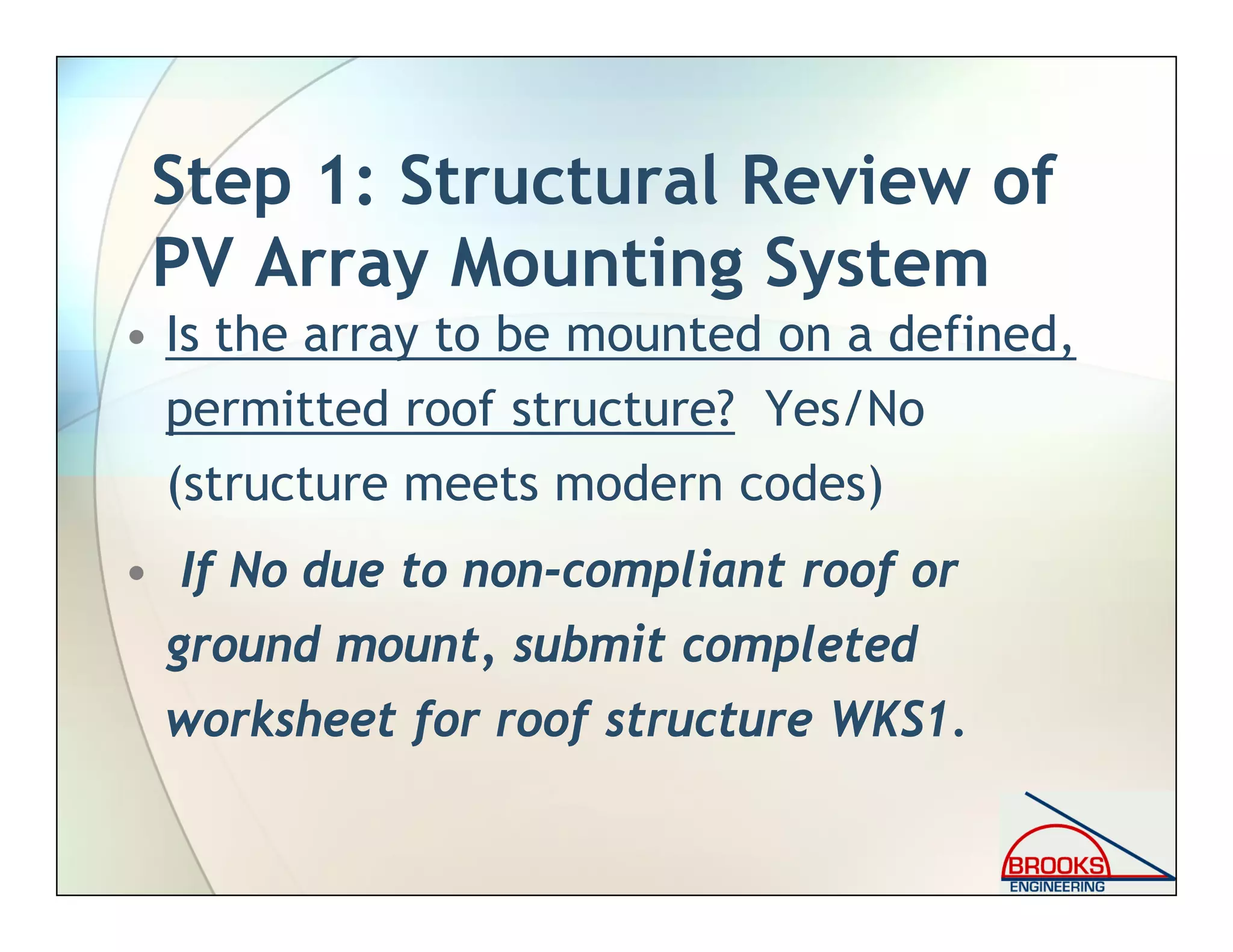 Step 1: Structural Review of
PV Array Mounting System
• Is the array to be mounted on a defined,
permitted roof structure? Yes/No
(structure meets modern codes)
• If No due to non-compliant roof or
ground mount, submit completed
worksheet for roof structure WKS1.
 