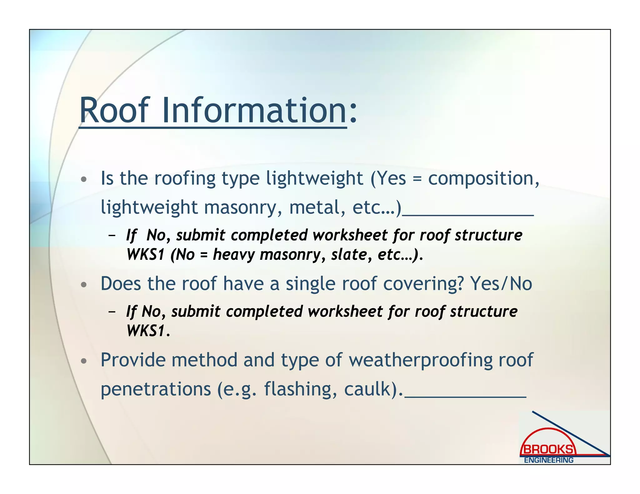 Roof Information:
• Is the roofing type lightweight (Yes = composition,
lightweight masonry, metal, etc…)_____________
− If No, submit completed worksheet for roof structure
WKS1 (No = heavy masonry, slate, etc…).
• Does the roof have a single roof covering? Yes/No
− If No, submit completed worksheet for roof structure
WKS1.
• Provide method and type of weatherproofing roof
penetrations (e.g. flashing, caulk).____________
 