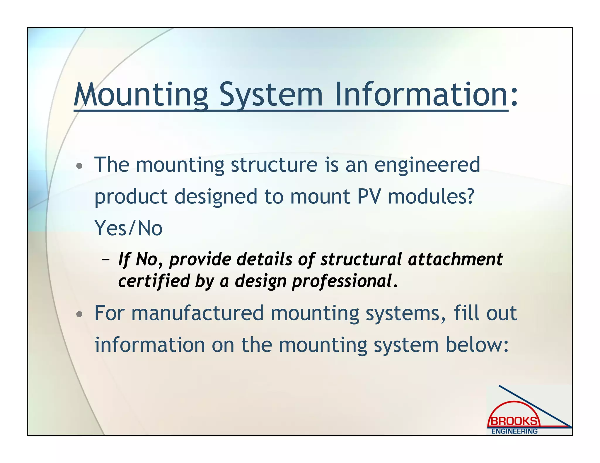 Mounting System Information:
• The mounting structure is an engineered
product designed to mount PV modules?
Yes/No
− If No, provide details of structural attachment
certified by a design professional.
• For manufactured mounting systems, fill out
information on the mounting system below:
 