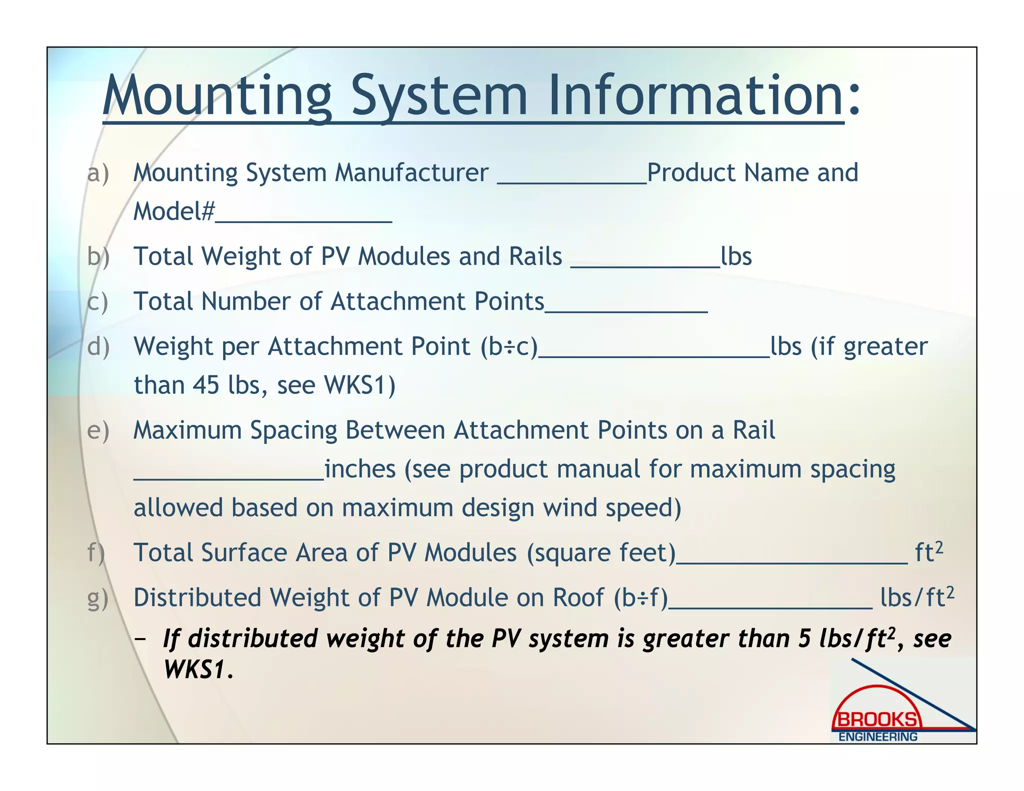Mounting System Information:
a) Mounting System Manufacturer ___________Product Name and
Model#_____________
b) Total Weight of PV Modules and Rails ___________lbs
c) Total Number of Attachment Points____________
d) Weight per Attachment Point (b÷c)_________________lbs (if greater
than 45 lbs, see WKS1)
e) Maximum Spacing Between Attachment Points on a Rail
______________inches (see product manual for maximum spacing
allowed based on maximum design wind speed)
f) Total Surface Area of PV Modules (square feet)_________________ ft2
g) Distributed Weight of PV Module on Roof (b÷f)_______________ lbs/ft2
− If distributed weight of the PV system is greater than 5 lbs/ft2, see
WKS1.
 