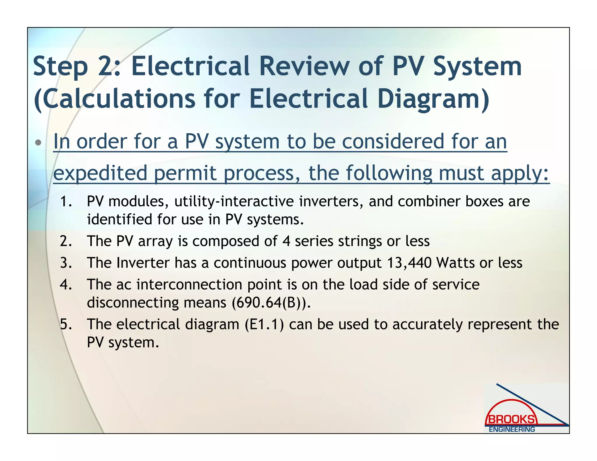 Step 2: Electrical Review of PV System
(Calculations for Electrical Diagram)
• In order for a PV system to be considered for an
expedited permit process, the following must apply:
1. PV modules, utility-interactive inverters, and combiner boxes are
identified for use in PV systems.
2. The PV array is composed of 4 series strings or less
3. The Inverter has a continuous power output 13,440 Watts or less
4. The ac interconnection point is on the load side of service
disconnecting means (690.64(B)).
5. The electrical diagram (E1.1) can be used to accurately represent the
PV system.
 