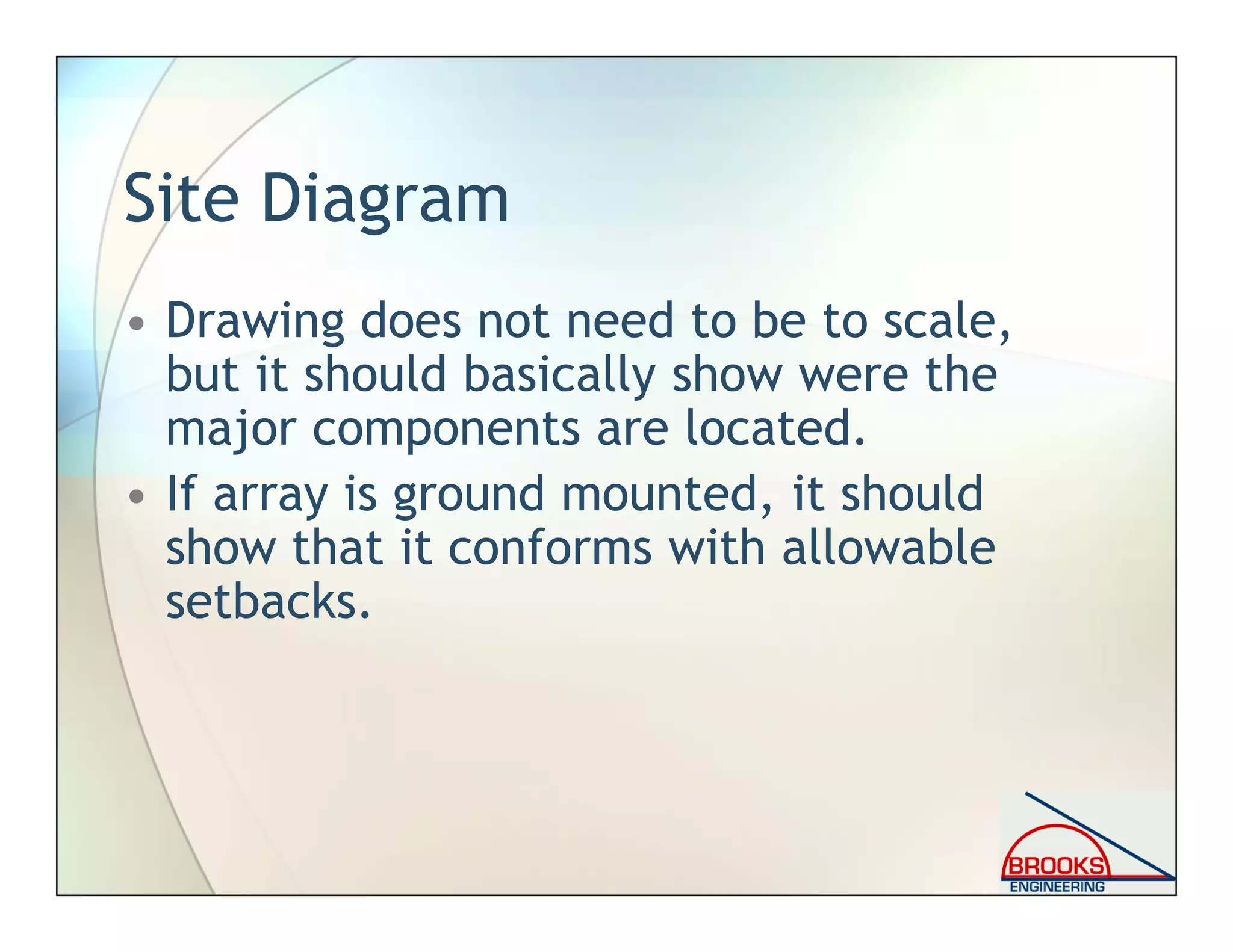 Site Diagram
• Drawing does not need to be to scale,
but it should basically show were the
major components are located.
• If array is ground mounted, it should
show that it conforms with allowable
setbacks.
 