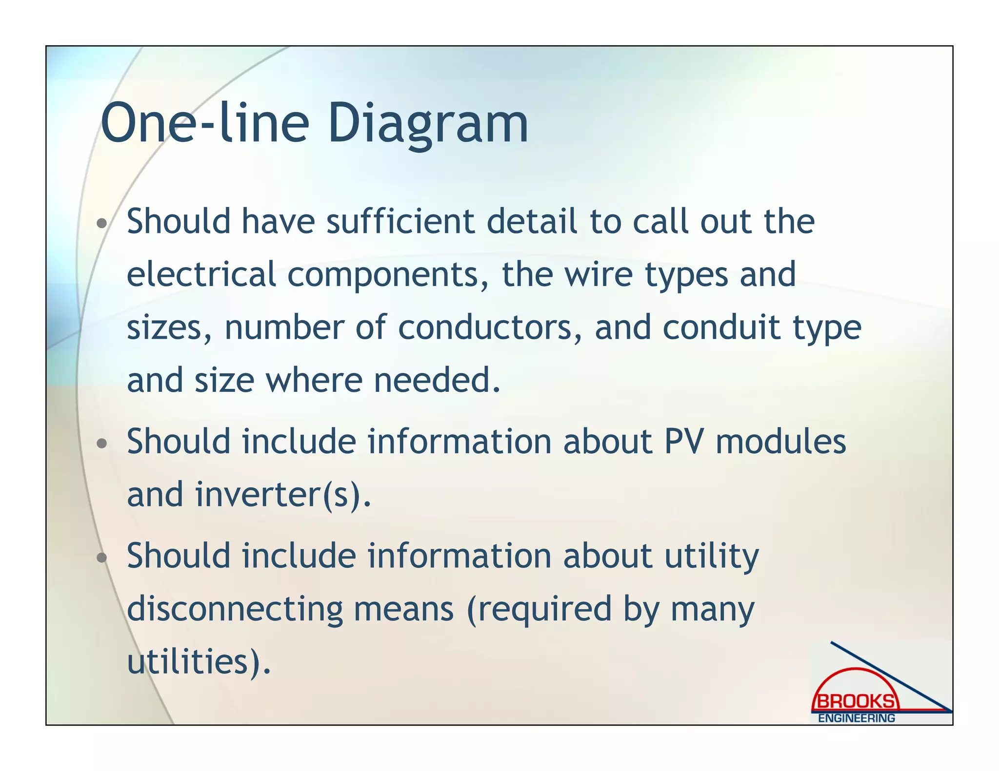One-line Diagram
• Should have sufficient detail to call out the
electrical components, the wire types and
sizes, number of conductors, and conduit type
and size where needed.
• Should include information about PV modules
and inverter(s).
• Should include information about utility
disconnecting means (required by many
utilities).
 
