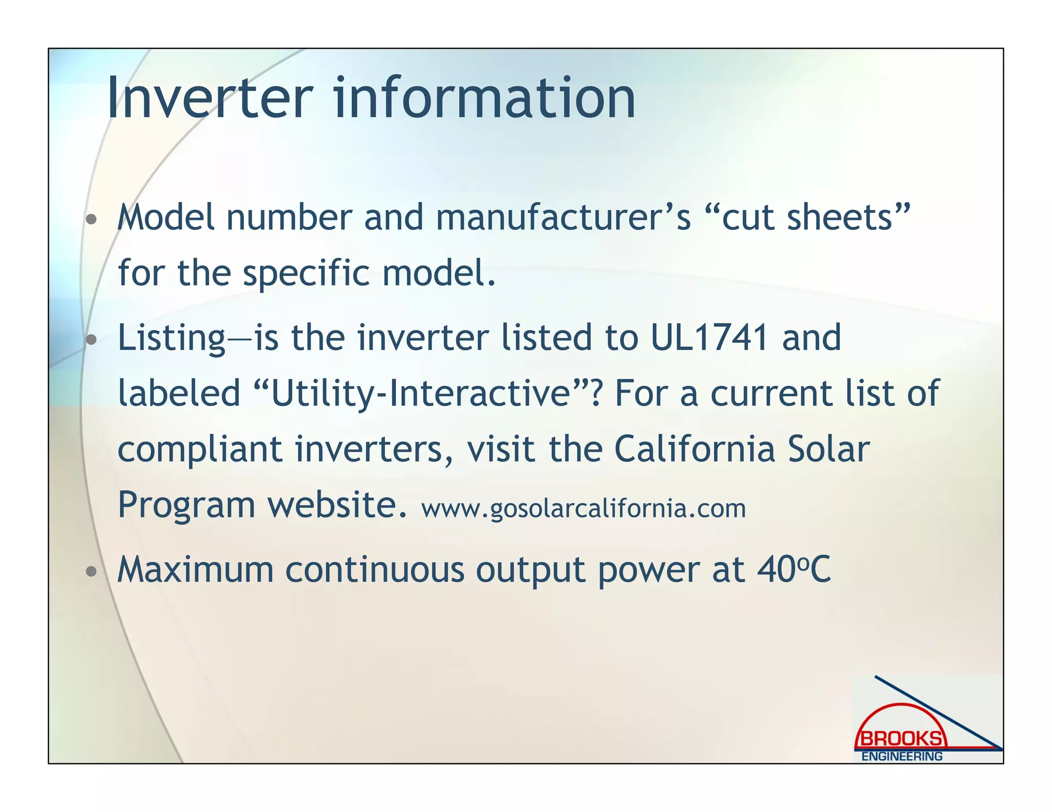 Inverter information
• Model number and manufacturer’s “cut sheets”
for the specific model.
• Listing—is the inverter listed to UL1741 and
labeled “Utility-Interactive”? For a current list of
compliant inverters, visit the California Solar
Program website. www.gosolarcalifornia.com
• Maximum continuous output power at 40oC
 
