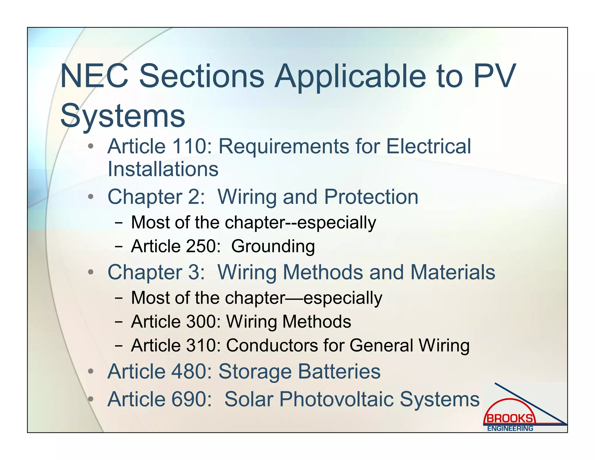 NEC Sections Applicable to PV
Systems
• Article 110: Requirements for Electrical
Installations
• Chapter 2: Wiring and Protection
− Most of the chapter--especially
− Article 250: Grounding
• Chapter 3: Wiring Methods and Materials
− Most of the chapter—especially
− Article 300: Wiring Methods
− Article 310: Conductors for General Wiring
• Article 480: Storage Batteries
• Article 690: Solar Photovoltaic Systems
 
