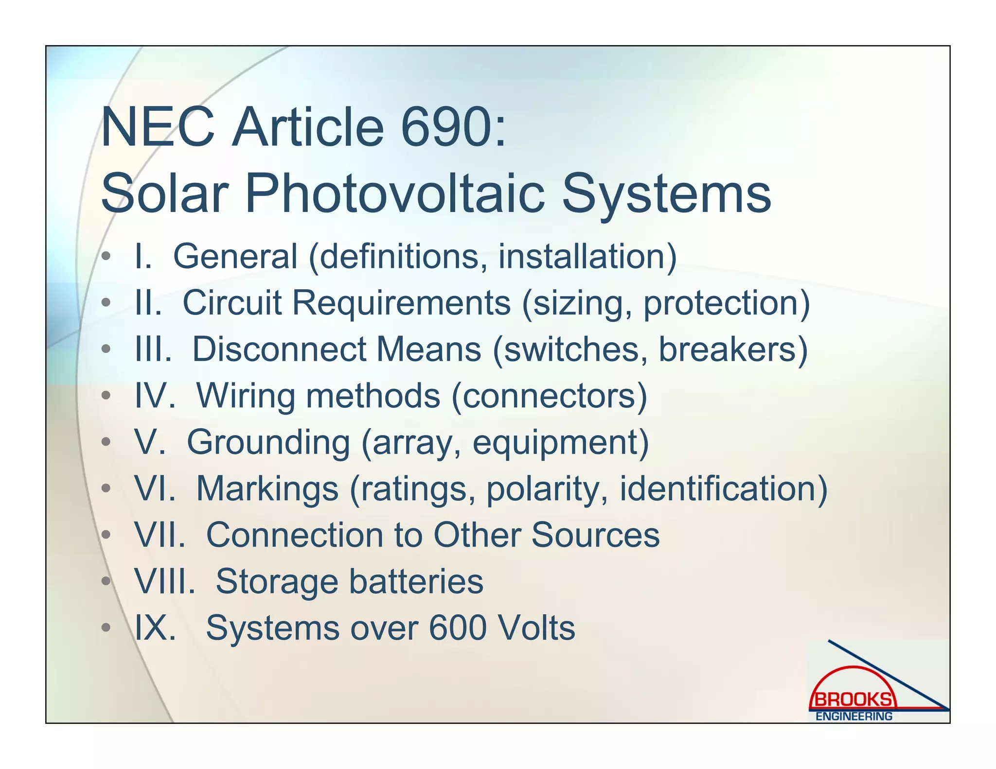 NEC Article 690:
Solar Photovoltaic Systems
• I. General (definitions, installation)
• II. Circuit Requirements (sizing, protection)
• III. Disconnect Means (switches, breakers)
• IV. Wiring methods (connectors)
• V. Grounding (array, equipment)
• VI. Markings (ratings, polarity, identification)
• VII. Connection to Other Sources
• VIII. Storage batteries
• IX. Systems over 600 Volts
 