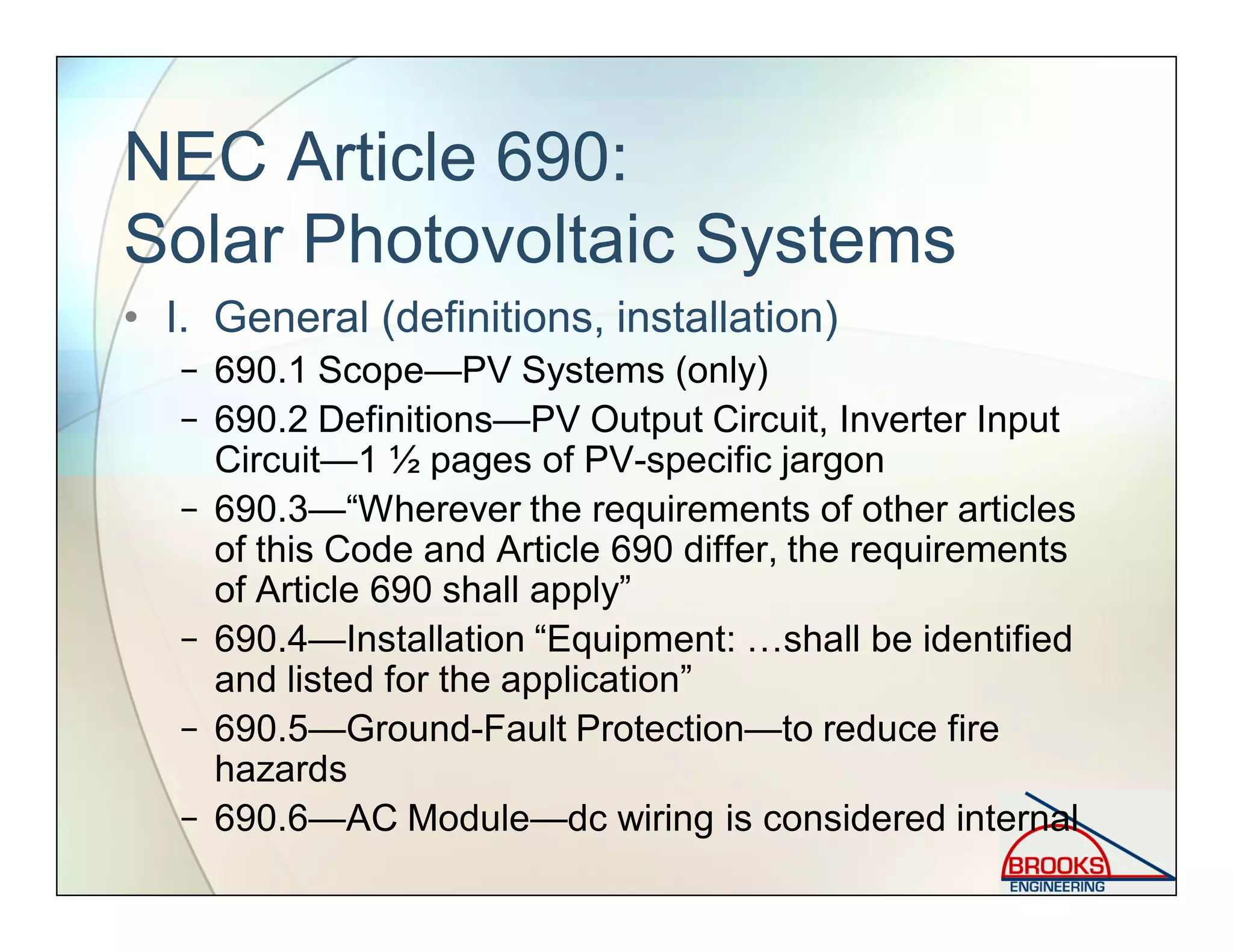 NEC Article 690:
Solar Photovoltaic Systems
• I. General (definitions, installation)
− 690.1 Scope—PV Systems (only)
− 690.2 Definitions—PV Output Circuit, Inverter Input
Circuit—1 ½ pages of PV-specific jargon
− 690.3—“Wherever the requirements of other articles
of this Code and Article 690 differ, the requirements
of Article 690 shall apply”
− 690.4—Installation “Equipment: …shall be identified
and listed for the application”
− 690.5—Ground-Fault Protection—to reduce fire
hazards
− 690.6—AC Module—dc wiring is considered internal
 