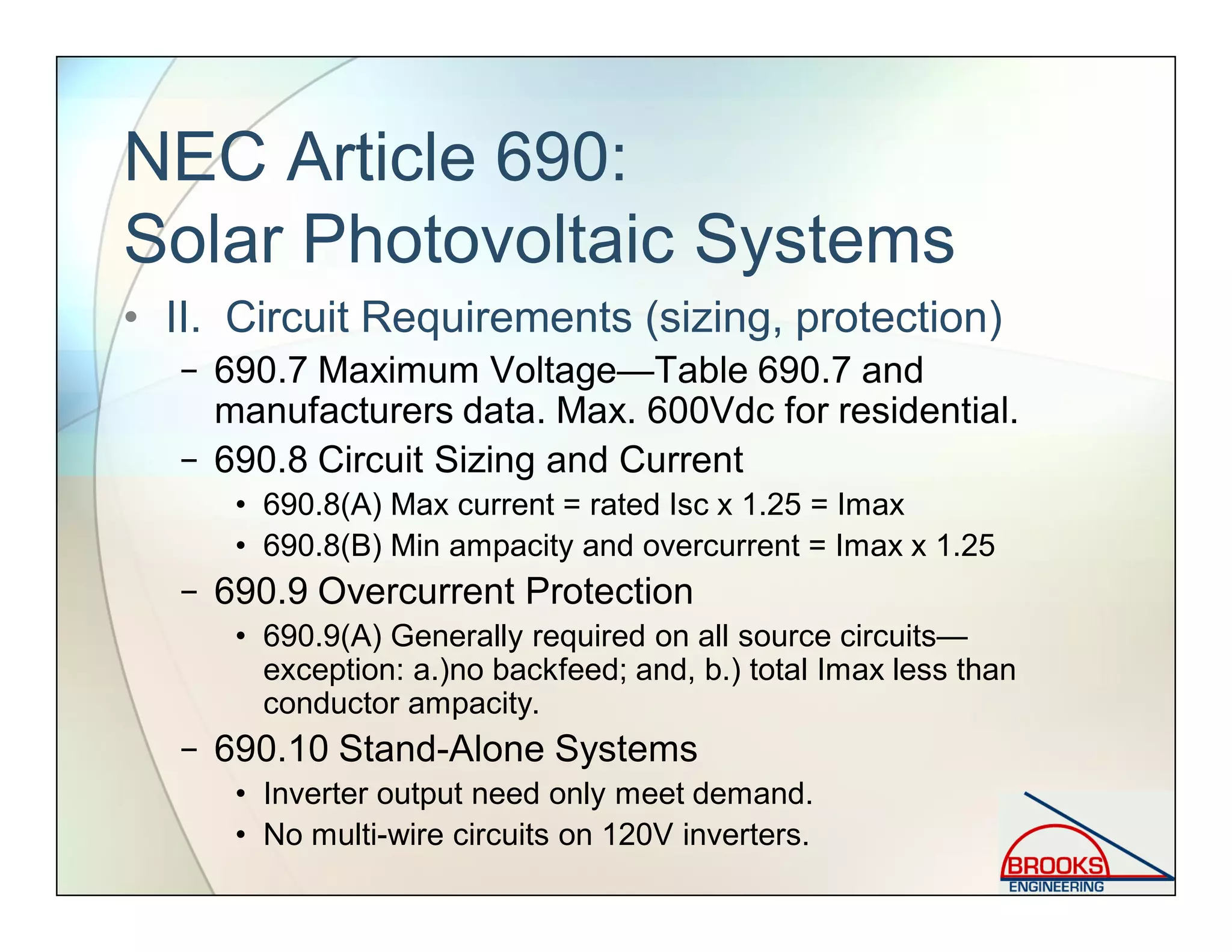 NEC Article 690:
Solar Photovoltaic Systems
• II. Circuit Requirements (sizing, protection)
− 690.7 Maximum Voltage—Table 690.7 and
manufacturers data. Max. 600Vdc for residential.
− 690.8 Circuit Sizing and Current
• 690.8(A) Max current = rated Isc x 1.25 = Imax
• 690.8(B) Min ampacity and overcurrent = Imax x 1.25
− 690.9 Overcurrent Protection
• 690.9(A) Generally required on all source circuits—
exception: a.)no backfeed; and, b.) total Imax less than
conductor ampacity.
− 690.10 Stand-Alone Systems
• Inverter output need only meet demand.
• No multi-wire circuits on 120V inverters.
 