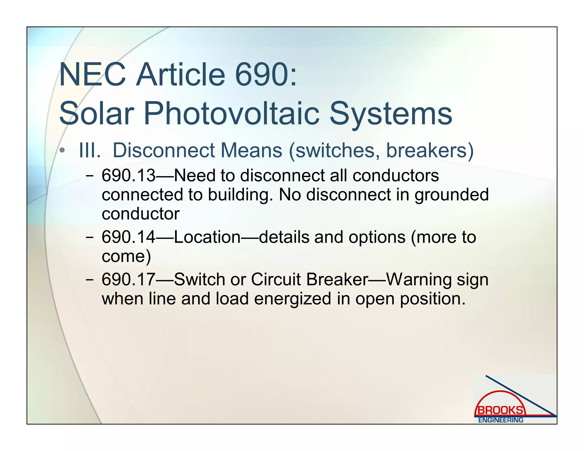 NEC Article 690:
Solar Photovoltaic Systems
• III. Disconnect Means (switches, breakers)
− 690.13—Need to disconnect all conductors
connected to building. No disconnect in grounded
conductor
− 690.14—Location—details and options (more to
come)
− 690.17—Switch or Circuit Breaker—Warning sign
when line and load energized in open position.
 