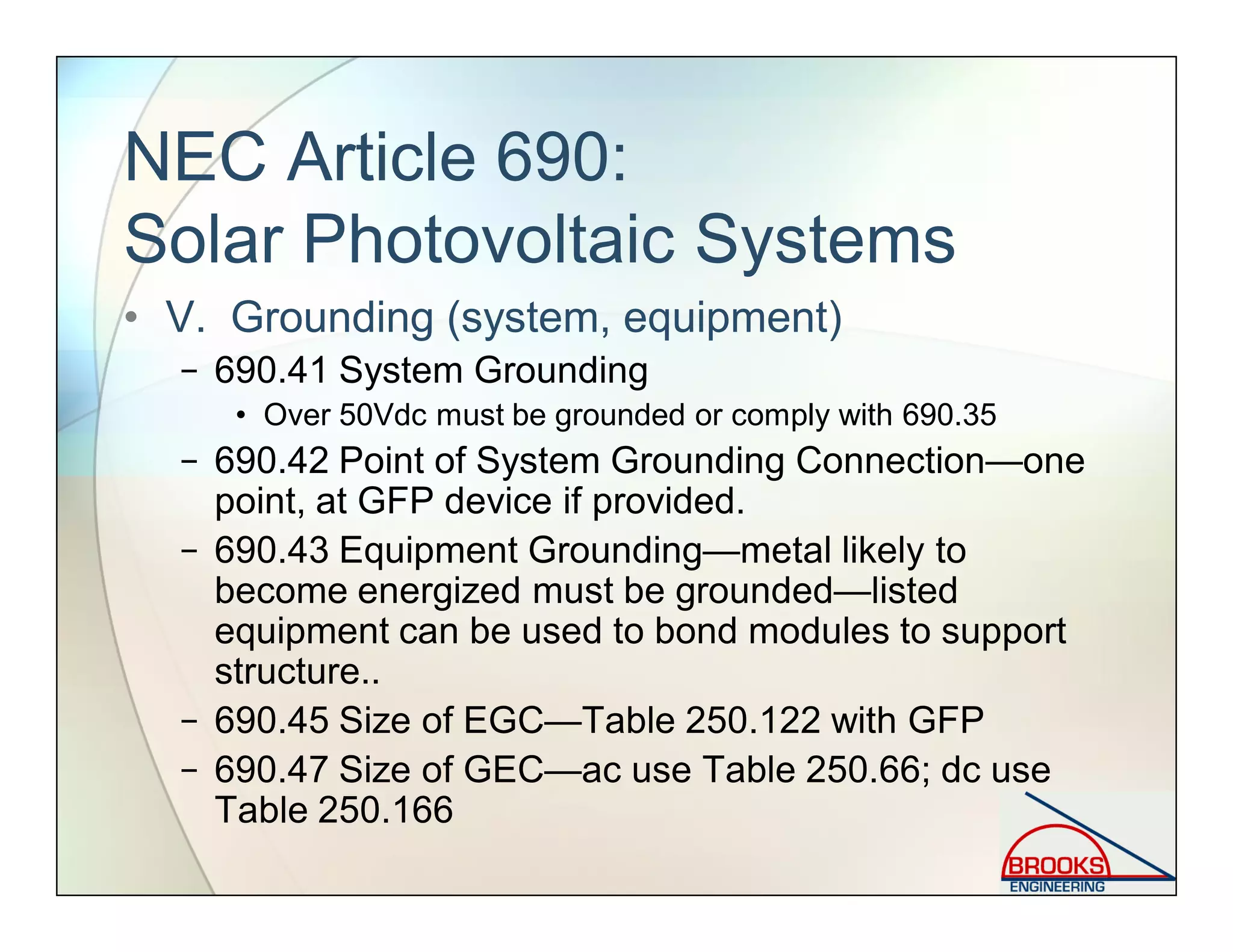 NEC Article 690:
Solar Photovoltaic Systems
• V. Grounding (system, equipment)
− 690.41 System Grounding
• Over 50Vdc must be grounded or comply with 690.35
− 690.42 Point of System Grounding Connection—one
point, at GFP device if provided.
− 690.43 Equipment Grounding—metal likely to
become energized must be grounded—listed
equipment can be used to bond modules to support
structure..
− 690.45 Size of EGC—Table 250.122 with GFP
− 690.47 Size of GEC—ac use Table 250.66; dc use
Table 250.166
 