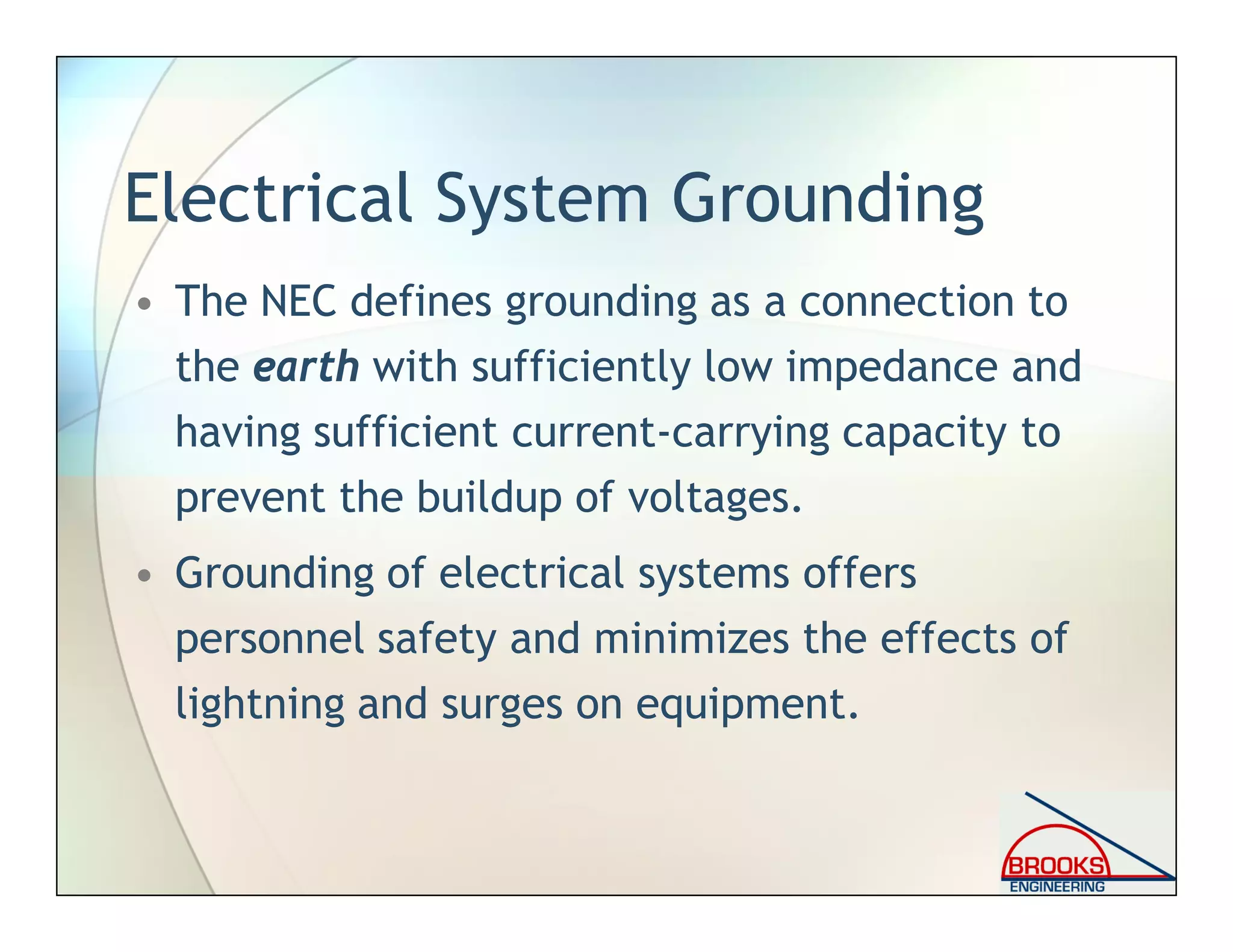Electrical System Grounding
• The NEC defines grounding as a connection to
the earth with sufficiently low impedance and
having sufficient current-carrying capacity to
prevent the buildup of voltages.
• Grounding of electrical systems offers
personnel safety and minimizes the effects of
lightning and surges on equipment.
 