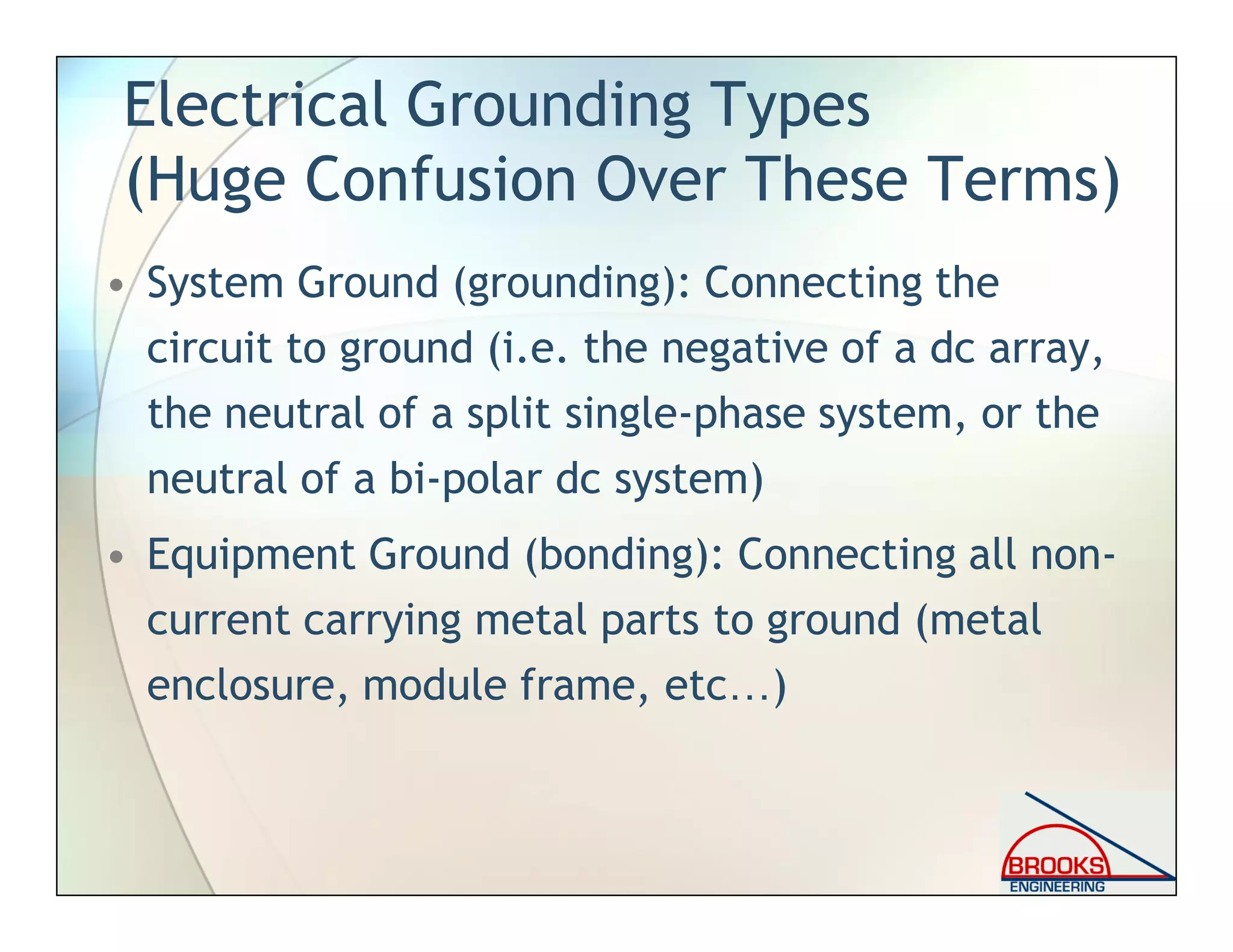 Electrical Grounding Types
(Huge Confusion Over These Terms)
• System Ground (grounding): Connecting the
circuit to ground (i.e. the negative of a dc array,
the neutral of a split single-phase system, or the
neutral of a bi-polar dc system)
• Equipment Ground (bonding): Connecting all non-
current carrying metal parts to ground (metal
enclosure, module frame, etc…)
 