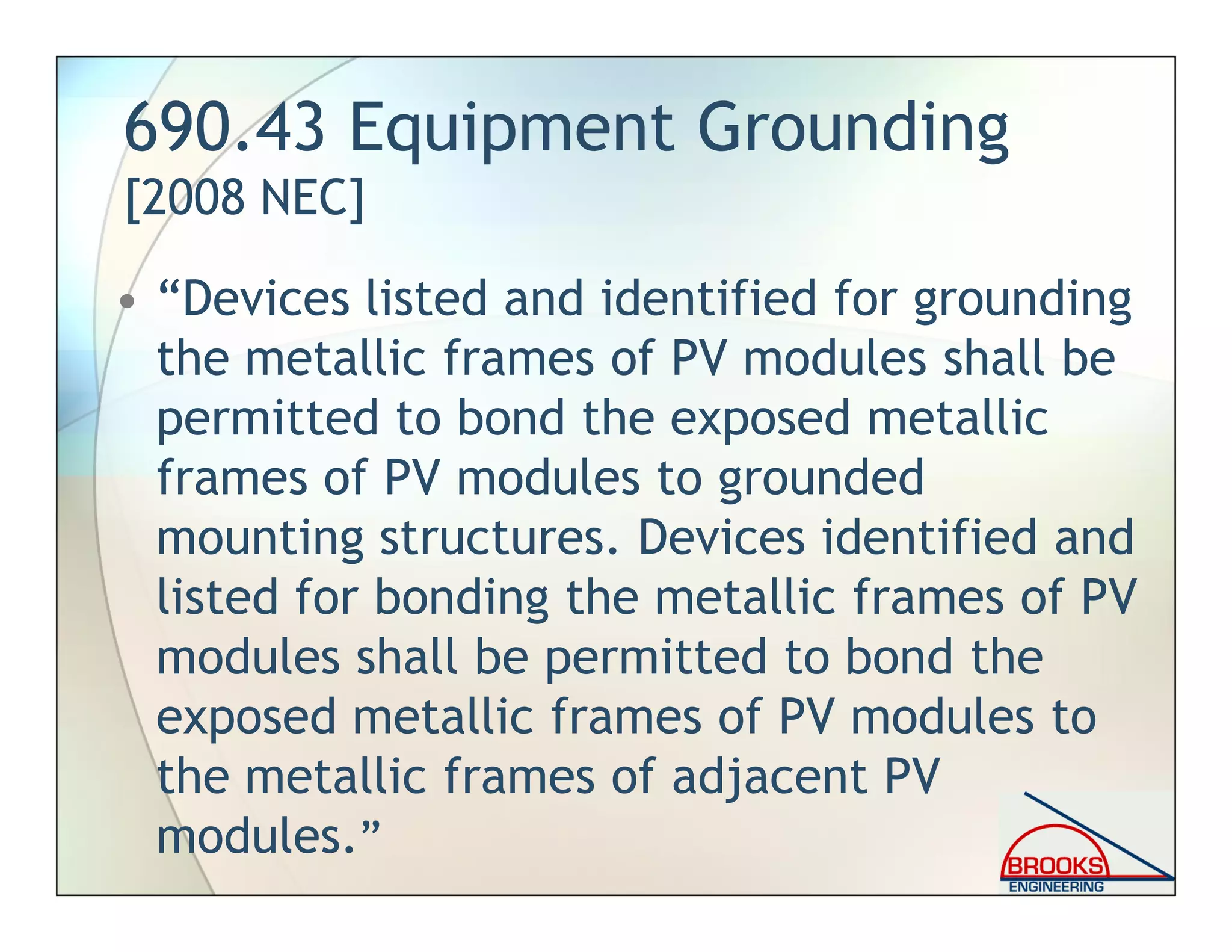690.43 Equipment Grounding
[2008 NEC]
• “Devices listed and identified for grounding
the metallic frames of PV modules shall be
permitted to bond the exposed metallic
frames of PV modules to grounded
mounting structures. Devices identified and
listed for bonding the metallic frames of PV
modules shall be permitted to bond the
exposed metallic frames of PV modules to
the metallic frames of adjacent PV
modules.”
 