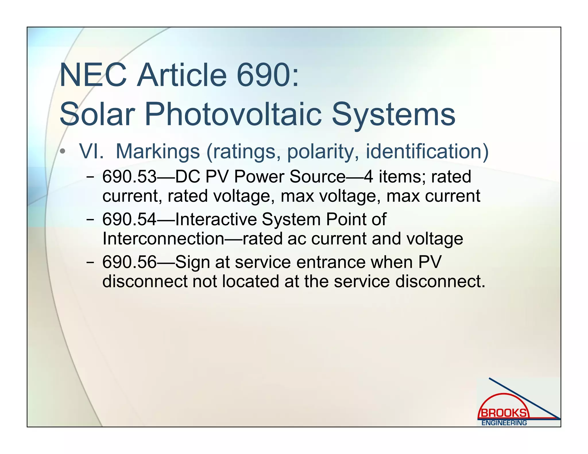 NEC Article 690:
Solar Photovoltaic Systems
• VI. Markings (ratings, polarity, identification)
− 690.53—DC PV Power Source—4 items; rated
current, rated voltage, max voltage, max current
− 690.54—Interactive System Point of
Interconnection—rated ac current and voltage
− 690.56—Sign at service entrance when PV
disconnect not located at the service disconnect.
 