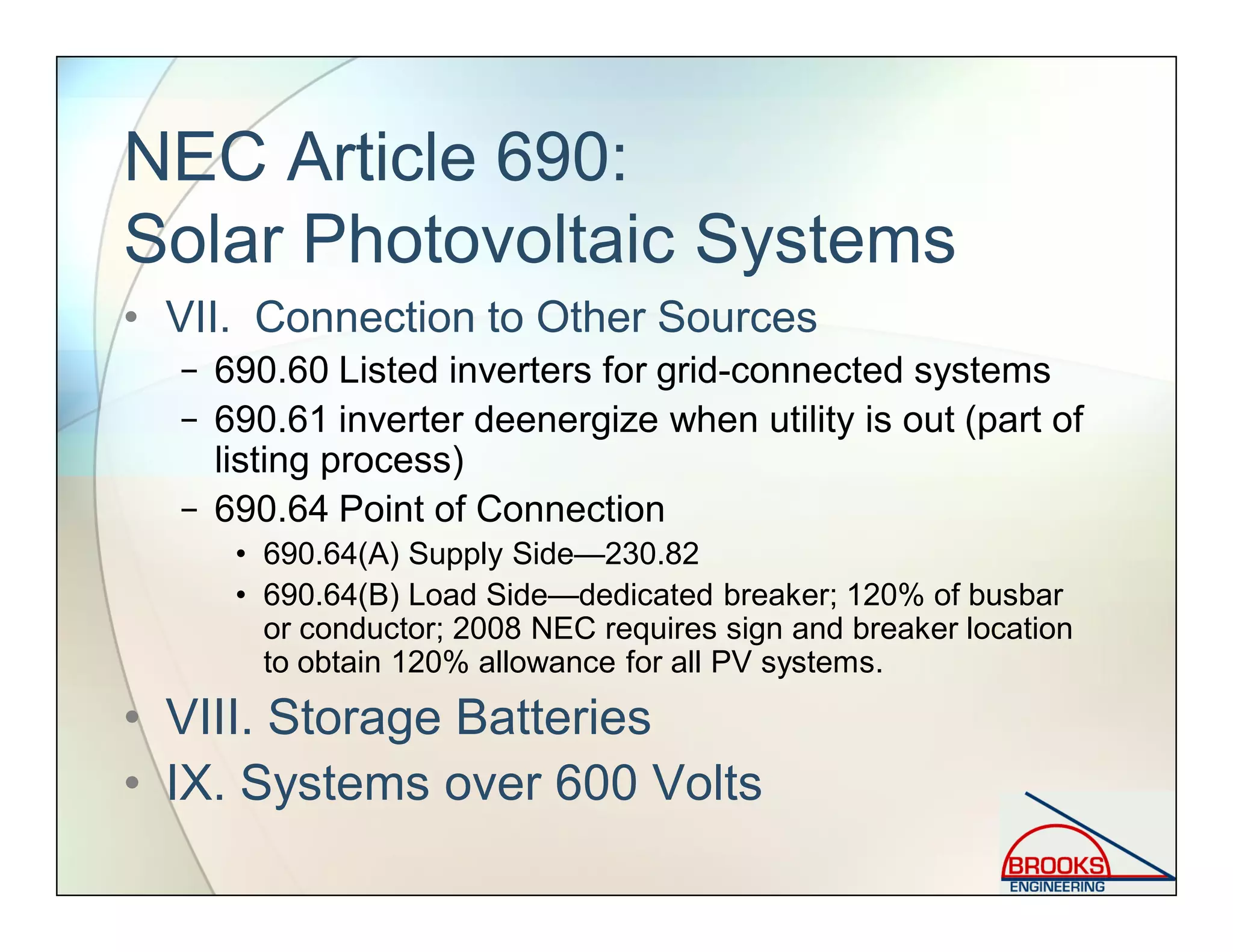 NEC Article 690:
Solar Photovoltaic Systems
• VII. Connection to Other Sources
− 690.60 Listed inverters for grid-connected systems
− 690.61 inverter deenergize when utility is out (part of
listing process)
− 690.64 Point of Connection
• 690.64(A) Supply Side—230.82
• 690.64(B) Load Side—dedicated breaker; 120% of busbar
or conductor; 2008 NEC requires sign and breaker location
to obtain 120% allowance for all PV systems.
• VIII. Storage Batteries
• IX. Systems over 600 Volts
 