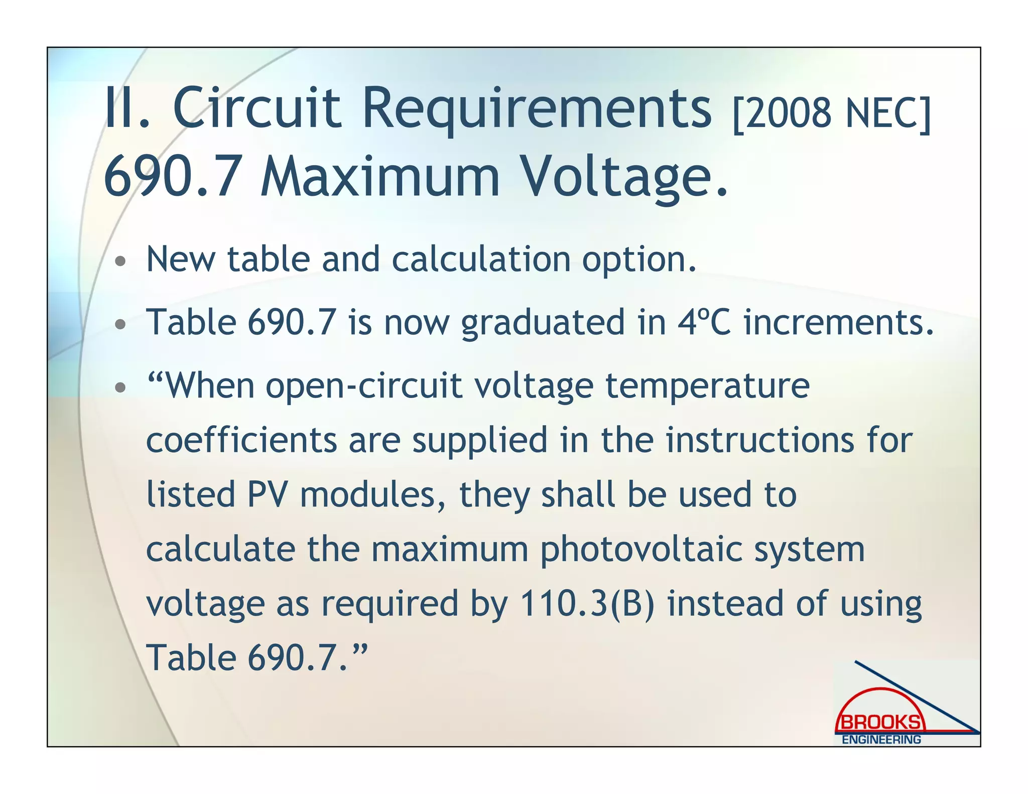 II. Circuit Requirements [2008 NEC]
690.7 Maximum Voltage.
• New table and calculation option.
• Table 690.7 is now graduated in 4ºC increments.
• “When open-circuit voltage temperature
coefficients are supplied in the instructions for
listed PV modules, they shall be used to
calculate the maximum photovoltaic system
voltage as required by 110.3(B) instead of using
Table 690.7.”
 