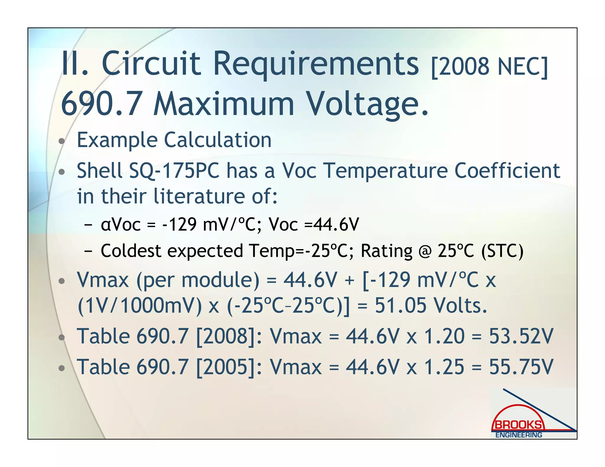 II. Circuit Requirements [2008 NEC]
690.7 Maximum Voltage.
• Example Calculation
• Shell SQ-175PC has a Voc Temperature Coefficient
in their literature of:
− αVoc = -129 mV/ºC; Voc =44.6V
− Coldest expected Temp=-25ºC; Rating @ 25ºC (STC)
• Vmax (per module) = 44.6V + [-129 mV/ºC x
(1V/1000mV) x (-25ºC–25ºC)] = 51.05 Volts.
• Table 690.7 [2008]: Vmax = 44.6V x 1.20 = 53.52V
• Table 690.7 [2005]: Vmax = 44.6V x 1.25 = 55.75V
 