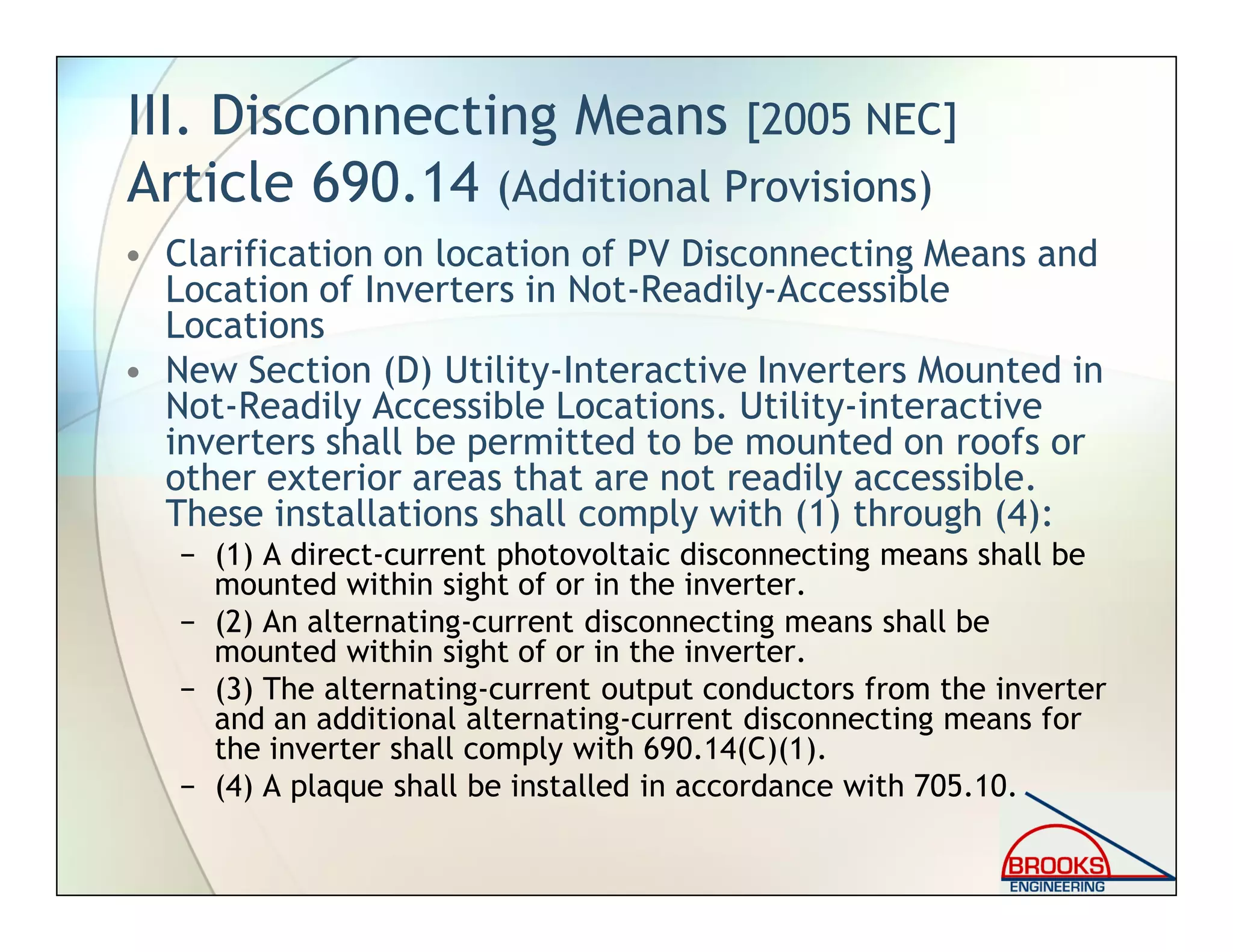 III. Disconnecting Means [2005 NEC]
Article 690.14 (Additional Provisions)
• Clarification on location of PV Disconnecting Means and
Location of Inverters in Not-Readily-Accessible
Locations
• New Section (D) Utility-Interactive Inverters Mounted in
Not-Readily Accessible Locations. Utility-interactive
inverters shall be permitted to be mounted on roofs or
other exterior areas that are not readily accessible.
These installations shall comply with (1) through (4):
− (1) A direct-current photovoltaic disconnecting means shall be
mounted within sight of or in the inverter.
− (2) An alternating-current disconnecting means shall be
mounted within sight of or in the inverter.
− (3) The alternating-current output conductors from the inverter
and an additional alternating-current disconnecting means for
the inverter shall comply with 690.14(C)(1).
− (4) A plaque shall be installed in accordance with 705.10.
 
