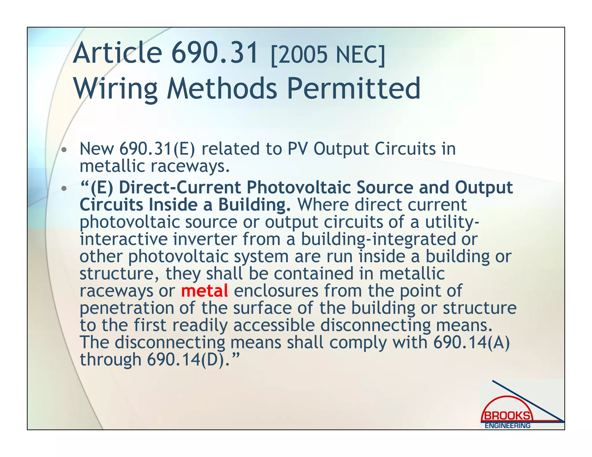 Article 690.31 [2005 NEC]
Wiring Methods Permitted
• New 690.31(E) related to PV Output Circuits in
metallic raceways.
• “(E) Direct-Current Photovoltaic Source and Output
Circuits Inside a Building. Where direct current
photovoltaic source or output circuits of a utility-
interactive inverter from a building-integrated or
other photovoltaic system are run inside a building or
structure, they shall be contained in metallic
raceways or metal enclosures from the point of
penetration of the surface of the building or structure
to the first readily accessible disconnecting means.
The disconnecting means shall comply with 690.14(A)
through 690.14(D).”
 