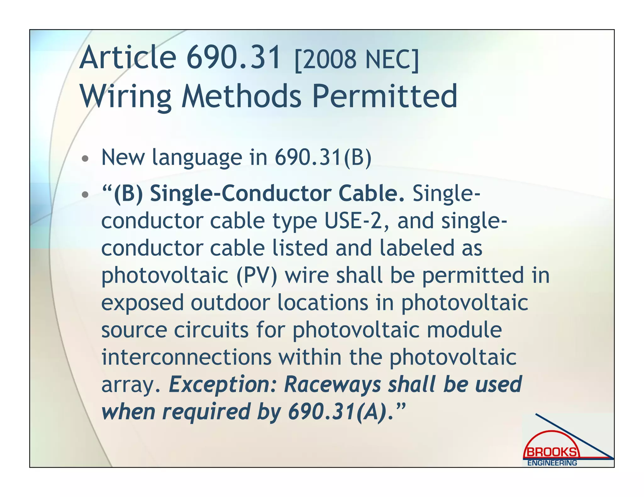 Article 690.31 [2008 NEC]
Wiring Methods Permitted
• New language in 690.31(B)
• “(B) Single-Conductor Cable. Single-
conductor cable type USE-2, and single-
conductor cable listed and labeled as
photovoltaic (PV) wire shall be permitted in
exposed outdoor locations in photovoltaic
source circuits for photovoltaic module
interconnections within the photovoltaic
array. Exception: Raceways shall be used
when required by 690.31(A).”
 