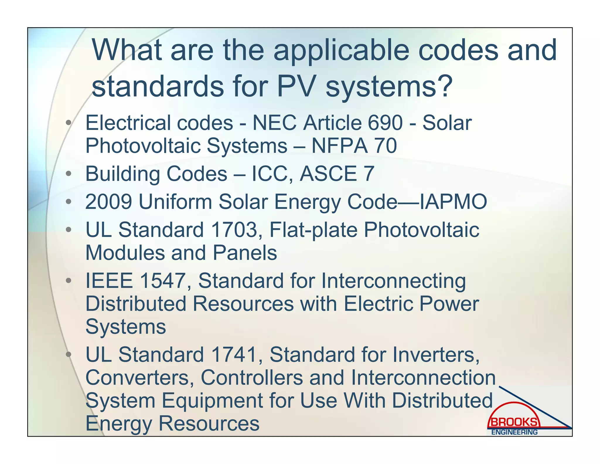 What are the applicable codes and
standards for PV systems?
• Electrical codes - NEC Article 690 - Solar
Photovoltaic Systems – NFPA 70
• Building Codes – ICC, ASCE 7
• 2009 Uniform Solar Energy Code—IAPMO
• UL Standard 1703, Flat-plate Photovoltaic
Modules and Panels
• IEEE 1547, Standard for Interconnecting
Distributed Resources with Electric Power
Systems
• UL Standard 1741, Standard for Inverters,
Converters, Controllers and Interconnection
System Equipment for Use With Distributed
Energy Resources
 
